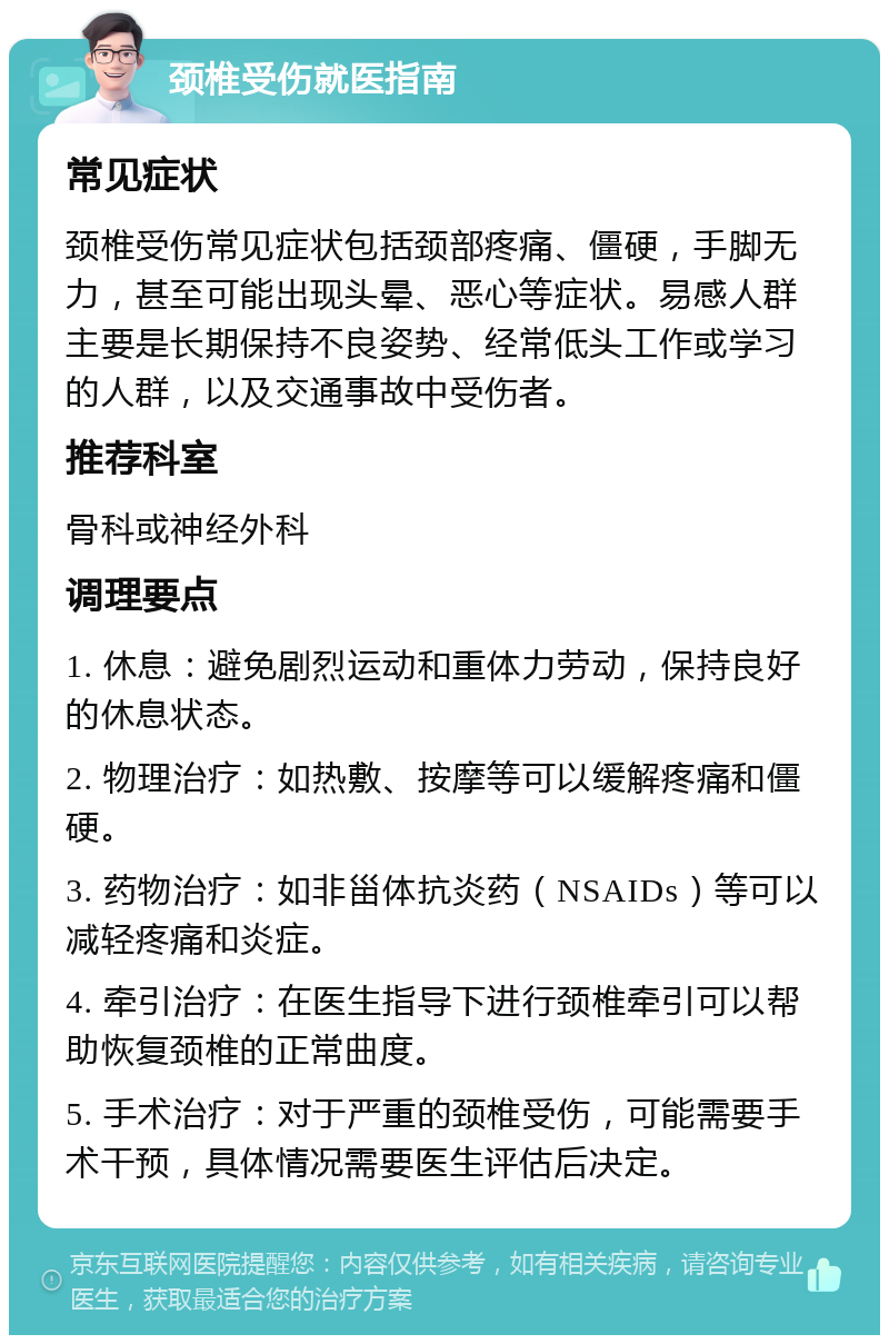 颈椎受伤就医指南 常见症状 颈椎受伤常见症状包括颈部疼痛、僵硬，手脚无力，甚至可能出现头晕、恶心等症状。易感人群主要是长期保持不良姿势、经常低头工作或学习的人群，以及交通事故中受伤者。 推荐科室 骨科或神经外科 调理要点 1. 休息：避免剧烈运动和重体力劳动，保持良好的休息状态。 2. 物理治疗：如热敷、按摩等可以缓解疼痛和僵硬。 3. 药物治疗：如非甾体抗炎药（NSAIDs）等可以减轻疼痛和炎症。 4. 牵引治疗：在医生指导下进行颈椎牵引可以帮助恢复颈椎的正常曲度。 5. 手术治疗：对于严重的颈椎受伤，可能需要手术干预，具体情况需要医生评估后决定。