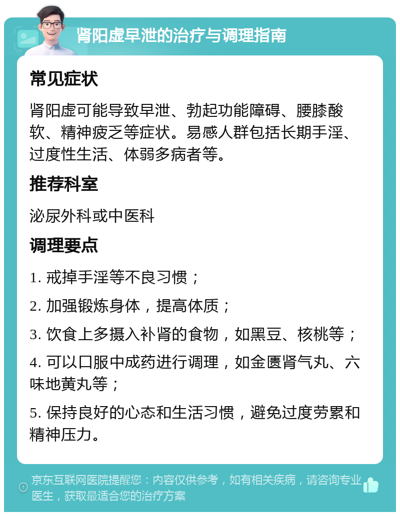 肾阳虚早泄的治疗与调理指南 常见症状 肾阳虚可能导致早泄、勃起功能障碍、腰膝酸软、精神疲乏等症状。易感人群包括长期手淫、过度性生活、体弱多病者等。 推荐科室 泌尿外科或中医科 调理要点 1. 戒掉手淫等不良习惯； 2. 加强锻炼身体，提高体质； 3. 饮食上多摄入补肾的食物，如黑豆、核桃等； 4. 可以口服中成药进行调理，如金匮肾气丸、六味地黄丸等； 5. 保持良好的心态和生活习惯，避免过度劳累和精神压力。