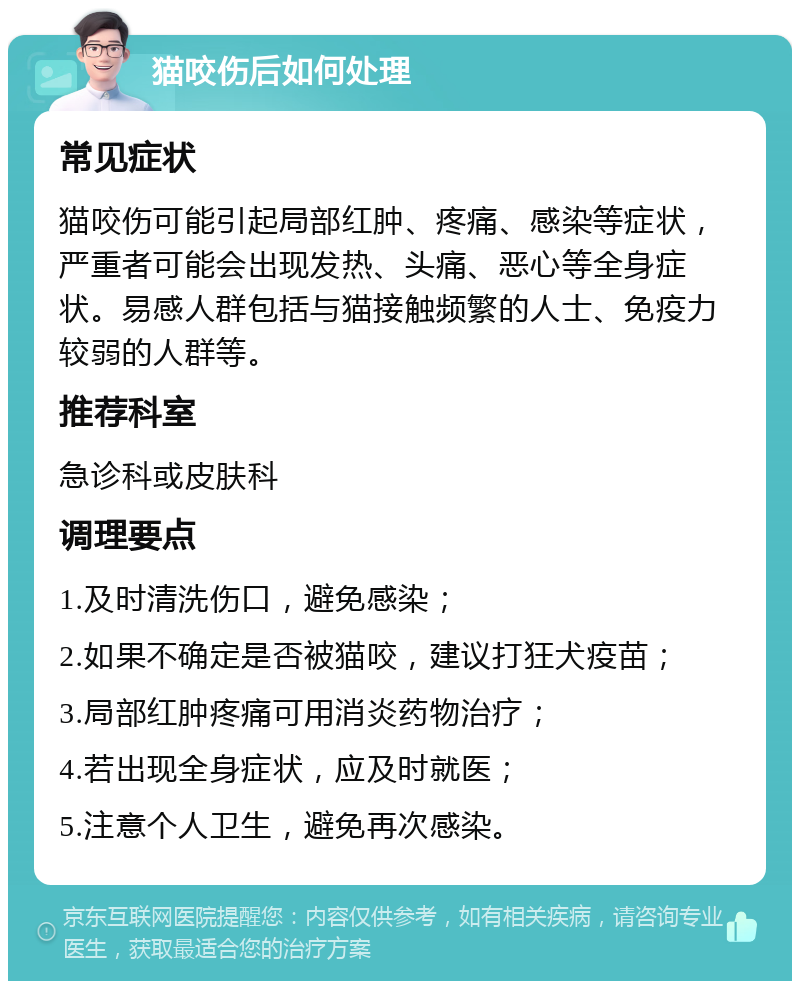 猫咬伤后如何处理 常见症状 猫咬伤可能引起局部红肿、疼痛、感染等症状，严重者可能会出现发热、头痛、恶心等全身症状。易感人群包括与猫接触频繁的人士、免疫力较弱的人群等。 推荐科室 急诊科或皮肤科 调理要点 1.及时清洗伤口，避免感染； 2.如果不确定是否被猫咬，建议打狂犬疫苗； 3.局部红肿疼痛可用消炎药物治疗； 4.若出现全身症状，应及时就医； 5.注意个人卫生，避免再次感染。