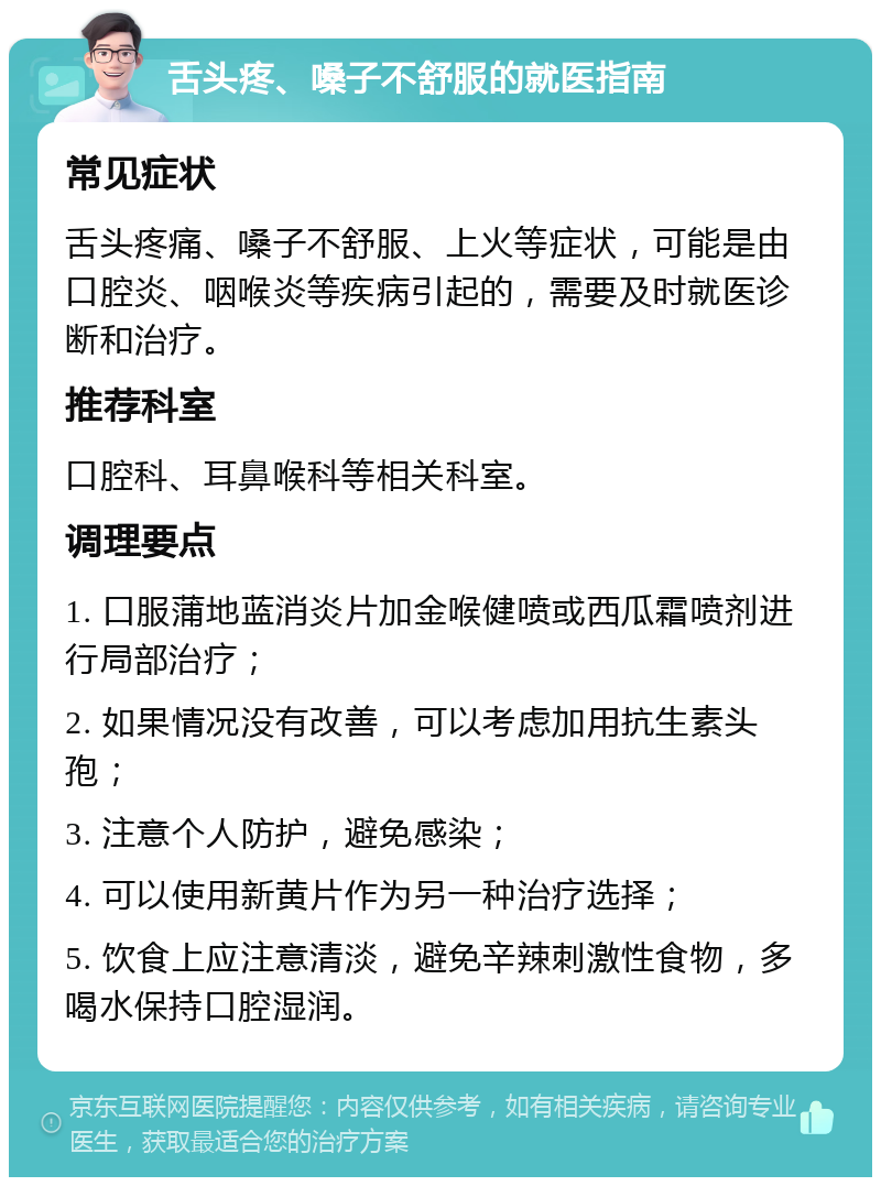 舌头疼、嗓子不舒服的就医指南 常见症状 舌头疼痛、嗓子不舒服、上火等症状，可能是由口腔炎、咽喉炎等疾病引起的，需要及时就医诊断和治疗。 推荐科室 口腔科、耳鼻喉科等相关科室。 调理要点 1. 口服蒲地蓝消炎片加金喉健喷或西瓜霜喷剂进行局部治疗； 2. 如果情况没有改善，可以考虑加用抗生素头孢； 3. 注意个人防护，避免感染； 4. 可以使用新黄片作为另一种治疗选择； 5. 饮食上应注意清淡，避免辛辣刺激性食物，多喝水保持口腔湿润。