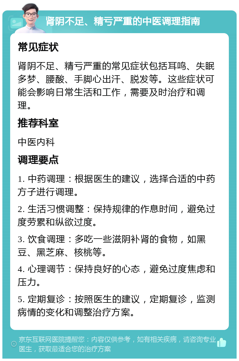 肾阴不足、精亏严重的中医调理指南 常见症状 肾阴不足、精亏严重的常见症状包括耳鸣、失眠多梦、腰酸、手脚心出汗、脱发等。这些症状可能会影响日常生活和工作，需要及时治疗和调理。 推荐科室 中医内科 调理要点 1. 中药调理：根据医生的建议，选择合适的中药方子进行调理。 2. 生活习惯调整：保持规律的作息时间，避免过度劳累和纵欲过度。 3. 饮食调理：多吃一些滋阴补肾的食物，如黑豆、黑芝麻、核桃等。 4. 心理调节：保持良好的心态，避免过度焦虑和压力。 5. 定期复诊：按照医生的建议，定期复诊，监测病情的变化和调整治疗方案。