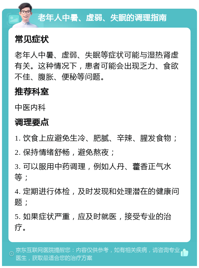 老年人中暑、虚弱、失眠的调理指南 常见症状 老年人中暑、虚弱、失眠等症状可能与湿热肾虚有关。这种情况下，患者可能会出现乏力、食欲不佳、腹胀、便秘等问题。 推荐科室 中医内科 调理要点 1. 饮食上应避免生冷、肥腻、辛辣、腥发食物； 2. 保持情绪舒畅，避免熬夜； 3. 可以服用中药调理，例如人丹、藿香正气水等； 4. 定期进行体检，及时发现和处理潜在的健康问题； 5. 如果症状严重，应及时就医，接受专业的治疗。