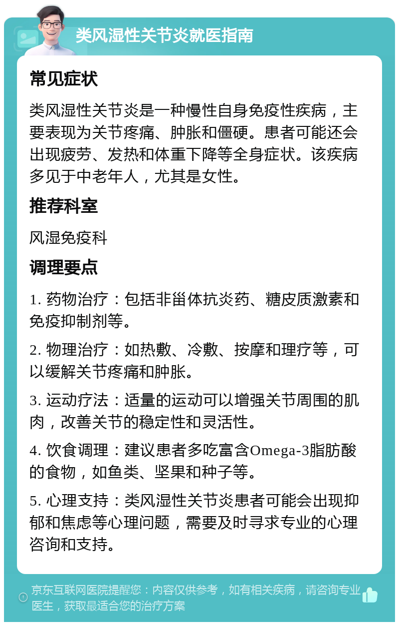 类风湿性关节炎就医指南 常见症状 类风湿性关节炎是一种慢性自身免疫性疾病，主要表现为关节疼痛、肿胀和僵硬。患者可能还会出现疲劳、发热和体重下降等全身症状。该疾病多见于中老年人，尤其是女性。 推荐科室 风湿免疫科 调理要点 1. 药物治疗：包括非甾体抗炎药、糖皮质激素和免疫抑制剂等。 2. 物理治疗：如热敷、冷敷、按摩和理疗等，可以缓解关节疼痛和肿胀。 3. 运动疗法：适量的运动可以增强关节周围的肌肉，改善关节的稳定性和灵活性。 4. 饮食调理：建议患者多吃富含Omega-3脂肪酸的食物，如鱼类、坚果和种子等。 5. 心理支持：类风湿性关节炎患者可能会出现抑郁和焦虑等心理问题，需要及时寻求专业的心理咨询和支持。