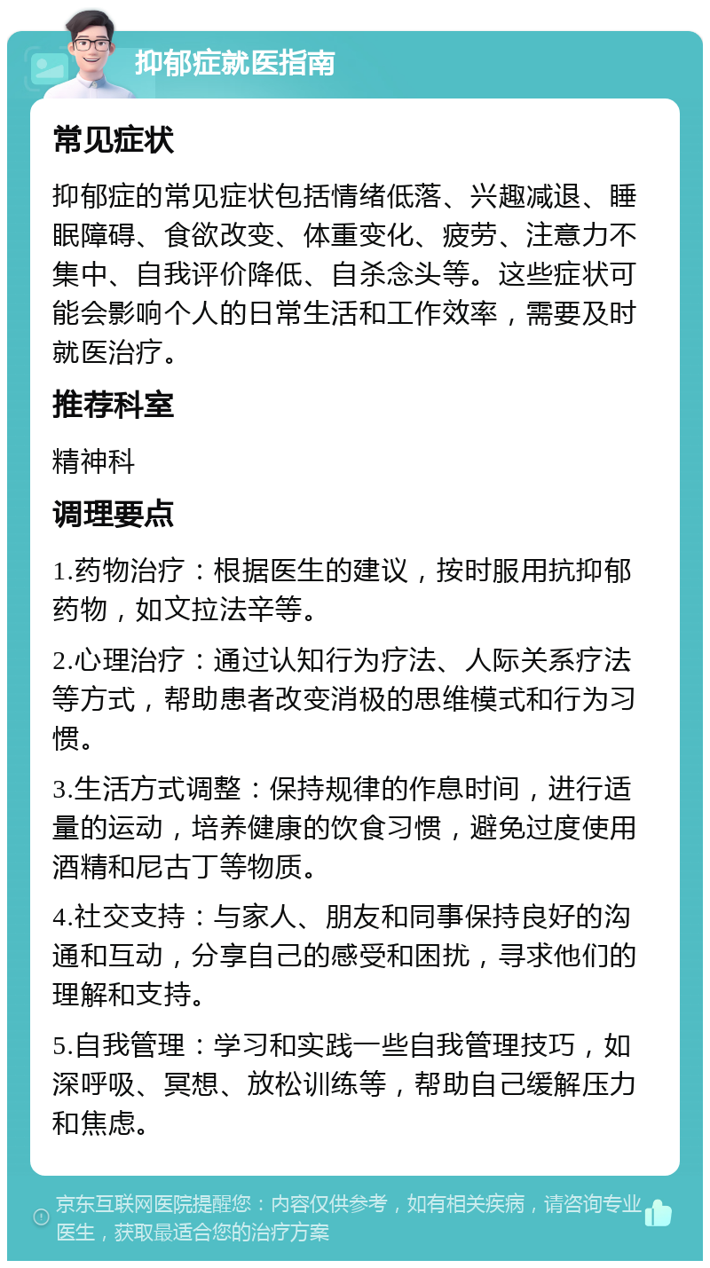 抑郁症就医指南 常见症状 抑郁症的常见症状包括情绪低落、兴趣减退、睡眠障碍、食欲改变、体重变化、疲劳、注意力不集中、自我评价降低、自杀念头等。这些症状可能会影响个人的日常生活和工作效率，需要及时就医治疗。 推荐科室 精神科 调理要点 1.药物治疗：根据医生的建议，按时服用抗抑郁药物，如文拉法辛等。 2.心理治疗：通过认知行为疗法、人际关系疗法等方式，帮助患者改变消极的思维模式和行为习惯。 3.生活方式调整：保持规律的作息时间，进行适量的运动，培养健康的饮食习惯，避免过度使用酒精和尼古丁等物质。 4.社交支持：与家人、朋友和同事保持良好的沟通和互动，分享自己的感受和困扰，寻求他们的理解和支持。 5.自我管理：学习和实践一些自我管理技巧，如深呼吸、冥想、放松训练等，帮助自己缓解压力和焦虑。