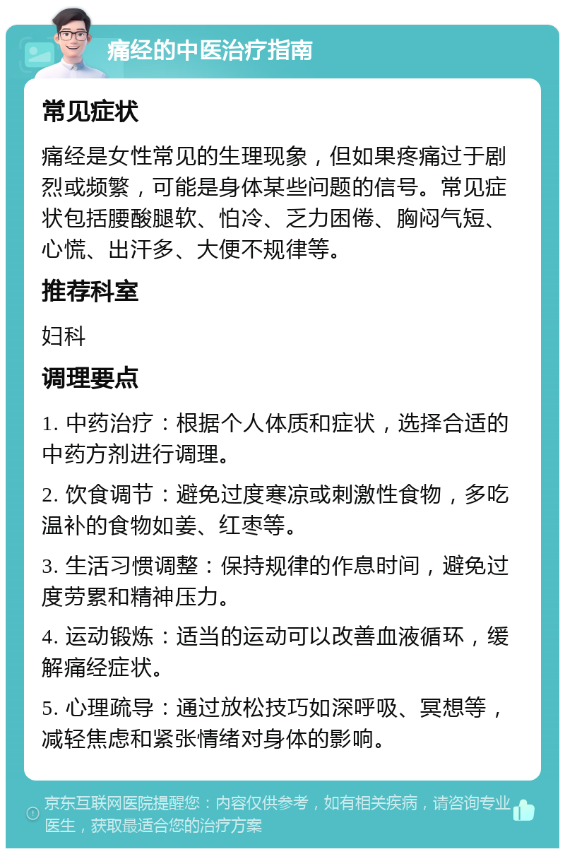 痛经的中医治疗指南 常见症状 痛经是女性常见的生理现象，但如果疼痛过于剧烈或频繁，可能是身体某些问题的信号。常见症状包括腰酸腿软、怕冷、乏力困倦、胸闷气短、心慌、出汗多、大便不规律等。 推荐科室 妇科 调理要点 1. 中药治疗：根据个人体质和症状，选择合适的中药方剂进行调理。 2. 饮食调节：避免过度寒凉或刺激性食物，多吃温补的食物如姜、红枣等。 3. 生活习惯调整：保持规律的作息时间，避免过度劳累和精神压力。 4. 运动锻炼：适当的运动可以改善血液循环，缓解痛经症状。 5. 心理疏导：通过放松技巧如深呼吸、冥想等，减轻焦虑和紧张情绪对身体的影响。