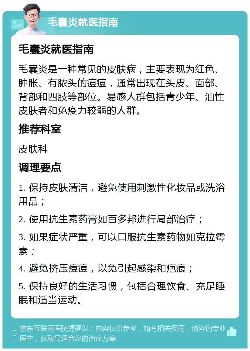 毛囊炎就医指南 毛囊炎就医指南 毛囊炎是一种常见的皮肤病，主要表现为红色、肿胀、有脓头的痘痘，通常出现在头皮、面部、背部和四肢等部位。易感人群包括青少年、油性皮肤者和免疫力较弱的人群。 推荐科室 皮肤科 调理要点 1. 保持皮肤清洁，避免使用刺激性化妆品或洗浴用品； 2. 使用抗生素药膏如百多邦进行局部治疗； 3. 如果症状严重，可以口服抗生素药物如克拉霉素； 4. 避免挤压痘痘，以免引起感染和疤痕； 5. 保持良好的生活习惯，包括合理饮食、充足睡眠和适当运动。