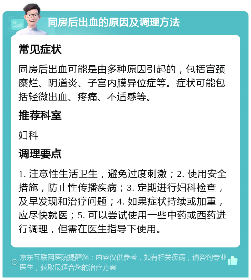 同房后出血的原因及调理方法 常见症状 同房后出血可能是由多种原因引起的，包括宫颈糜烂、阴道炎、子宫内膜异位症等。症状可能包括轻微出血、疼痛、不适感等。 推荐科室 妇科 调理要点 1. 注意性生活卫生，避免过度刺激；2. 使用安全措施，防止性传播疾病；3. 定期进行妇科检查，及早发现和治疗问题；4. 如果症状持续或加重，应尽快就医；5. 可以尝试使用一些中药或西药进行调理，但需在医生指导下使用。