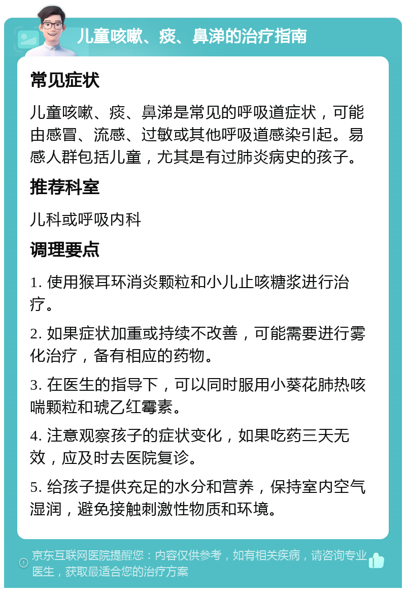 儿童咳嗽、痰、鼻涕的治疗指南 常见症状 儿童咳嗽、痰、鼻涕是常见的呼吸道症状，可能由感冒、流感、过敏或其他呼吸道感染引起。易感人群包括儿童，尤其是有过肺炎病史的孩子。 推荐科室 儿科或呼吸内科 调理要点 1. 使用猴耳环消炎颗粒和小儿止咳糖浆进行治疗。 2. 如果症状加重或持续不改善，可能需要进行雾化治疗，备有相应的药物。 3. 在医生的指导下，可以同时服用小葵花肺热咳喘颗粒和琥乙红霉素。 4. 注意观察孩子的症状变化，如果吃药三天无效，应及时去医院复诊。 5. 给孩子提供充足的水分和营养，保持室内空气湿润，避免接触刺激性物质和环境。