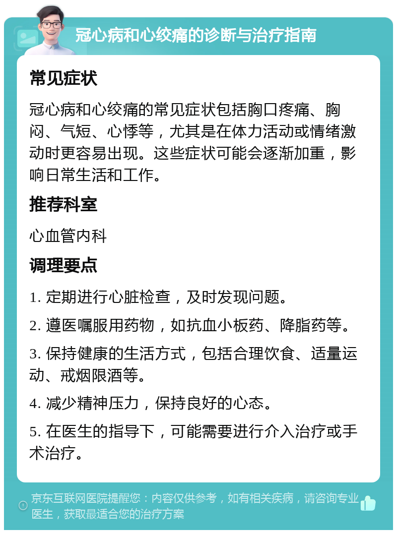 冠心病和心绞痛的诊断与治疗指南 常见症状 冠心病和心绞痛的常见症状包括胸口疼痛、胸闷、气短、心悸等，尤其是在体力活动或情绪激动时更容易出现。这些症状可能会逐渐加重，影响日常生活和工作。 推荐科室 心血管内科 调理要点 1. 定期进行心脏检查，及时发现问题。 2. 遵医嘱服用药物，如抗血小板药、降脂药等。 3. 保持健康的生活方式，包括合理饮食、适量运动、戒烟限酒等。 4. 减少精神压力，保持良好的心态。 5. 在医生的指导下，可能需要进行介入治疗或手术治疗。