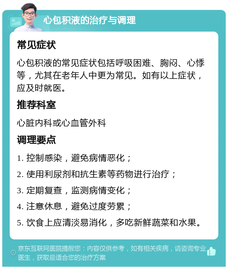 心包积液的治疗与调理 常见症状 心包积液的常见症状包括呼吸困难、胸闷、心悸等，尤其在老年人中更为常见。如有以上症状，应及时就医。 推荐科室 心脏内科或心血管外科 调理要点 1. 控制感染，避免病情恶化； 2. 使用利尿剂和抗生素等药物进行治疗； 3. 定期复查，监测病情变化； 4. 注意休息，避免过度劳累； 5. 饮食上应清淡易消化，多吃新鲜蔬菜和水果。