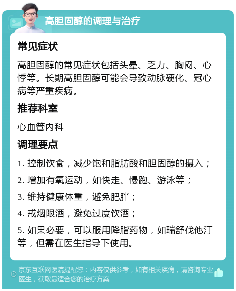 高胆固醇的调理与治疗 常见症状 高胆固醇的常见症状包括头晕、乏力、胸闷、心悸等。长期高胆固醇可能会导致动脉硬化、冠心病等严重疾病。 推荐科室 心血管内科 调理要点 1. 控制饮食，减少饱和脂肪酸和胆固醇的摄入； 2. 增加有氧运动，如快走、慢跑、游泳等； 3. 维持健康体重，避免肥胖； 4. 戒烟限酒，避免过度饮酒； 5. 如果必要，可以服用降脂药物，如瑞舒伐他汀等，但需在医生指导下使用。