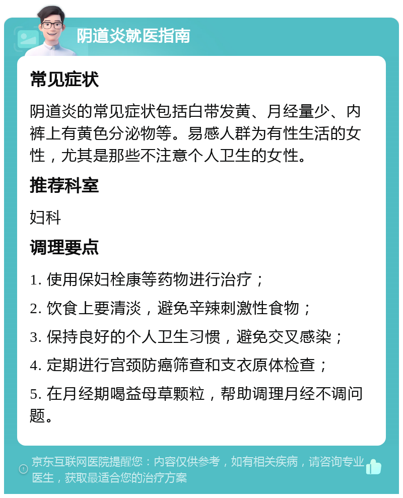 阴道炎就医指南 常见症状 阴道炎的常见症状包括白带发黄、月经量少、内裤上有黄色分泌物等。易感人群为有性生活的女性，尤其是那些不注意个人卫生的女性。 推荐科室 妇科 调理要点 1. 使用保妇栓康等药物进行治疗； 2. 饮食上要清淡，避免辛辣刺激性食物； 3. 保持良好的个人卫生习惯，避免交叉感染； 4. 定期进行宫颈防癌筛查和支衣原体检查； 5. 在月经期喝益母草颗粒，帮助调理月经不调问题。