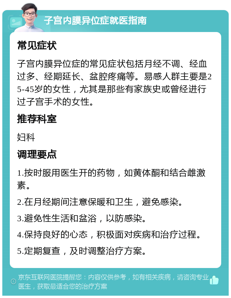 子宫内膜异位症就医指南 常见症状 子宫内膜异位症的常见症状包括月经不调、经血过多、经期延长、盆腔疼痛等。易感人群主要是25-45岁的女性，尤其是那些有家族史或曾经进行过子宫手术的女性。 推荐科室 妇科 调理要点 1.按时服用医生开的药物，如黄体酮和结合雌激素。 2.在月经期间注意保暖和卫生，避免感染。 3.避免性生活和盆浴，以防感染。 4.保持良好的心态，积极面对疾病和治疗过程。 5.定期复查，及时调整治疗方案。