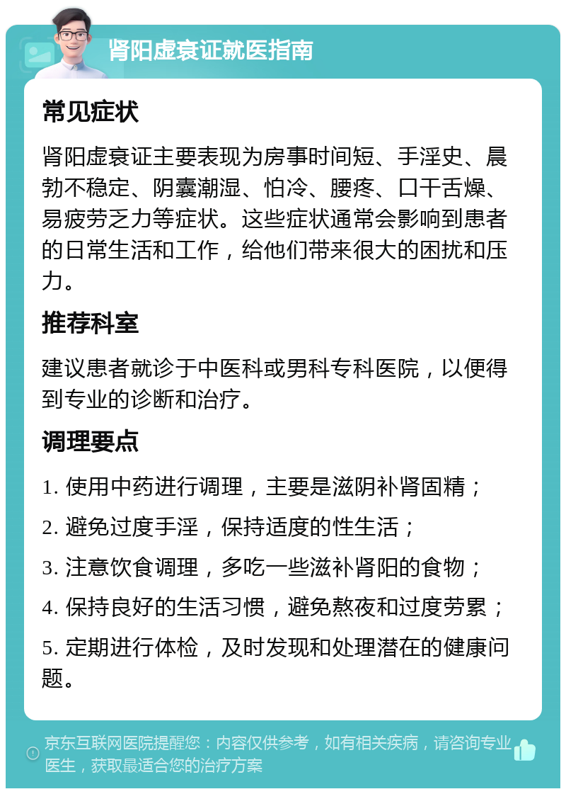 肾阳虚衰证就医指南 常见症状 肾阳虚衰证主要表现为房事时间短、手淫史、晨勃不稳定、阴囊潮湿、怕冷、腰疼、口干舌燥、易疲劳乏力等症状。这些症状通常会影响到患者的日常生活和工作，给他们带来很大的困扰和压力。 推荐科室 建议患者就诊于中医科或男科专科医院，以便得到专业的诊断和治疗。 调理要点 1. 使用中药进行调理，主要是滋阴补肾固精； 2. 避免过度手淫，保持适度的性生活； 3. 注意饮食调理，多吃一些滋补肾阳的食物； 4. 保持良好的生活习惯，避免熬夜和过度劳累； 5. 定期进行体检，及时发现和处理潜在的健康问题。