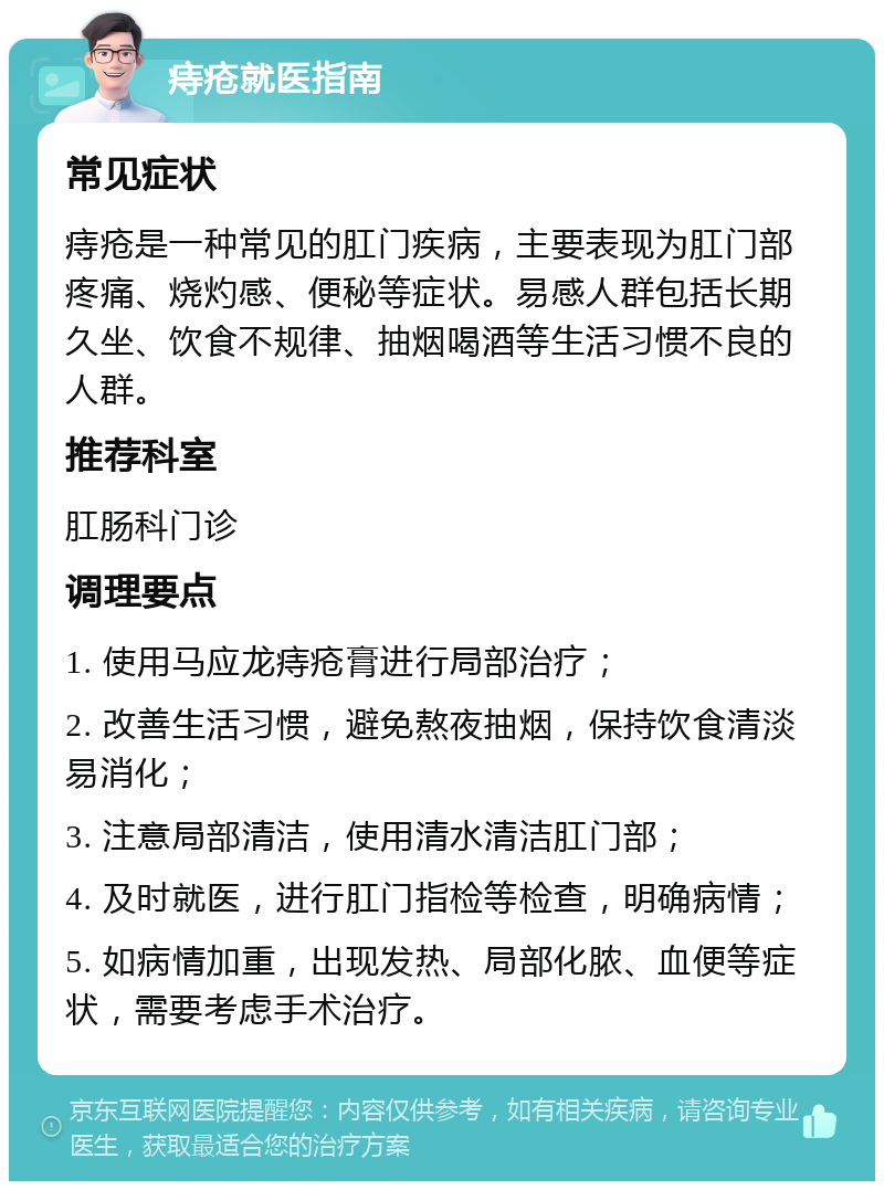 痔疮就医指南 常见症状 痔疮是一种常见的肛门疾病，主要表现为肛门部疼痛、烧灼感、便秘等症状。易感人群包括长期久坐、饮食不规律、抽烟喝酒等生活习惯不良的人群。 推荐科室 肛肠科门诊 调理要点 1. 使用马应龙痔疮膏进行局部治疗； 2. 改善生活习惯，避免熬夜抽烟，保持饮食清淡易消化； 3. 注意局部清洁，使用清水清洁肛门部； 4. 及时就医，进行肛门指检等检查，明确病情； 5. 如病情加重，出现发热、局部化脓、血便等症状，需要考虑手术治疗。