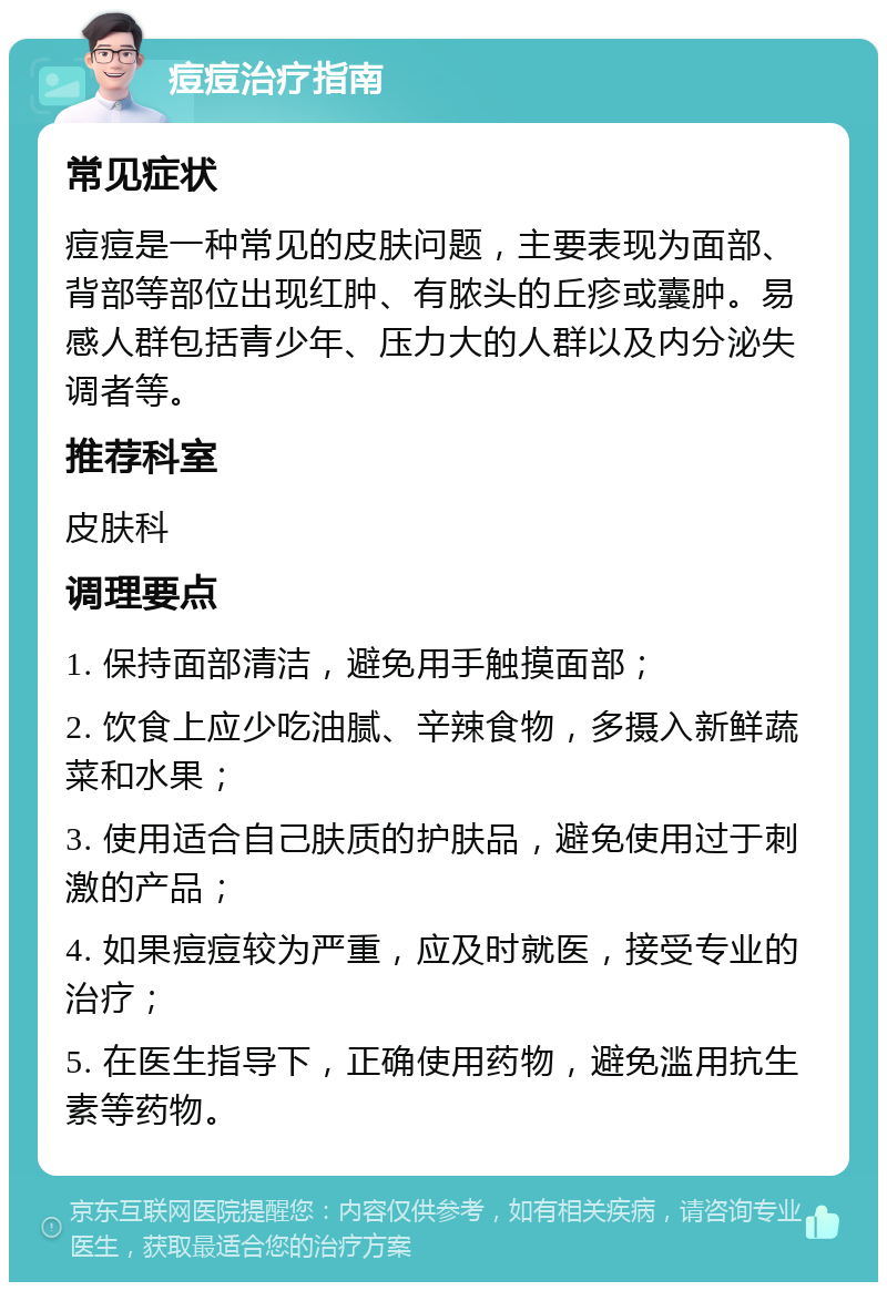 痘痘治疗指南 常见症状 痘痘是一种常见的皮肤问题，主要表现为面部、背部等部位出现红肿、有脓头的丘疹或囊肿。易感人群包括青少年、压力大的人群以及内分泌失调者等。 推荐科室 皮肤科 调理要点 1. 保持面部清洁，避免用手触摸面部； 2. 饮食上应少吃油腻、辛辣食物，多摄入新鲜蔬菜和水果； 3. 使用适合自己肤质的护肤品，避免使用过于刺激的产品； 4. 如果痘痘较为严重，应及时就医，接受专业的治疗； 5. 在医生指导下，正确使用药物，避免滥用抗生素等药物。