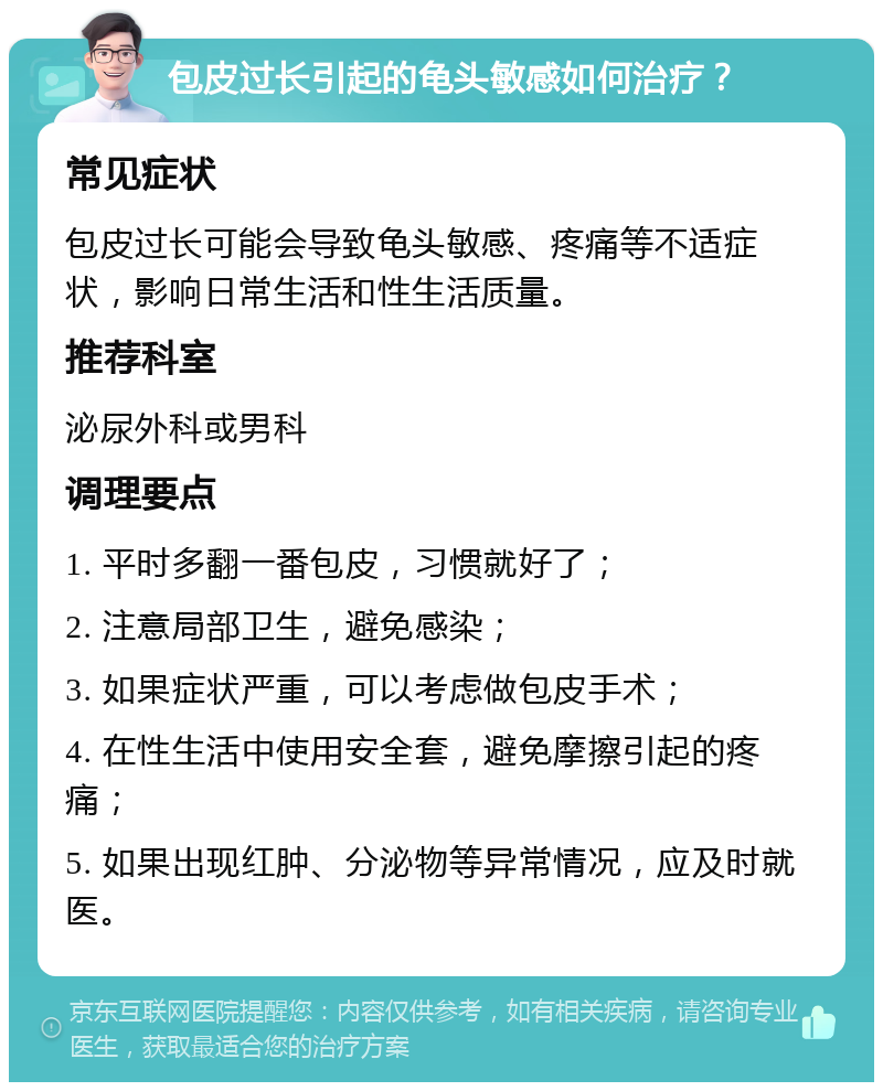 包皮过长引起的龟头敏感如何治疗？ 常见症状 包皮过长可能会导致龟头敏感、疼痛等不适症状，影响日常生活和性生活质量。 推荐科室 泌尿外科或男科 调理要点 1. 平时多翻一番包皮，习惯就好了； 2. 注意局部卫生，避免感染； 3. 如果症状严重，可以考虑做包皮手术； 4. 在性生活中使用安全套，避免摩擦引起的疼痛； 5. 如果出现红肿、分泌物等异常情况，应及时就医。