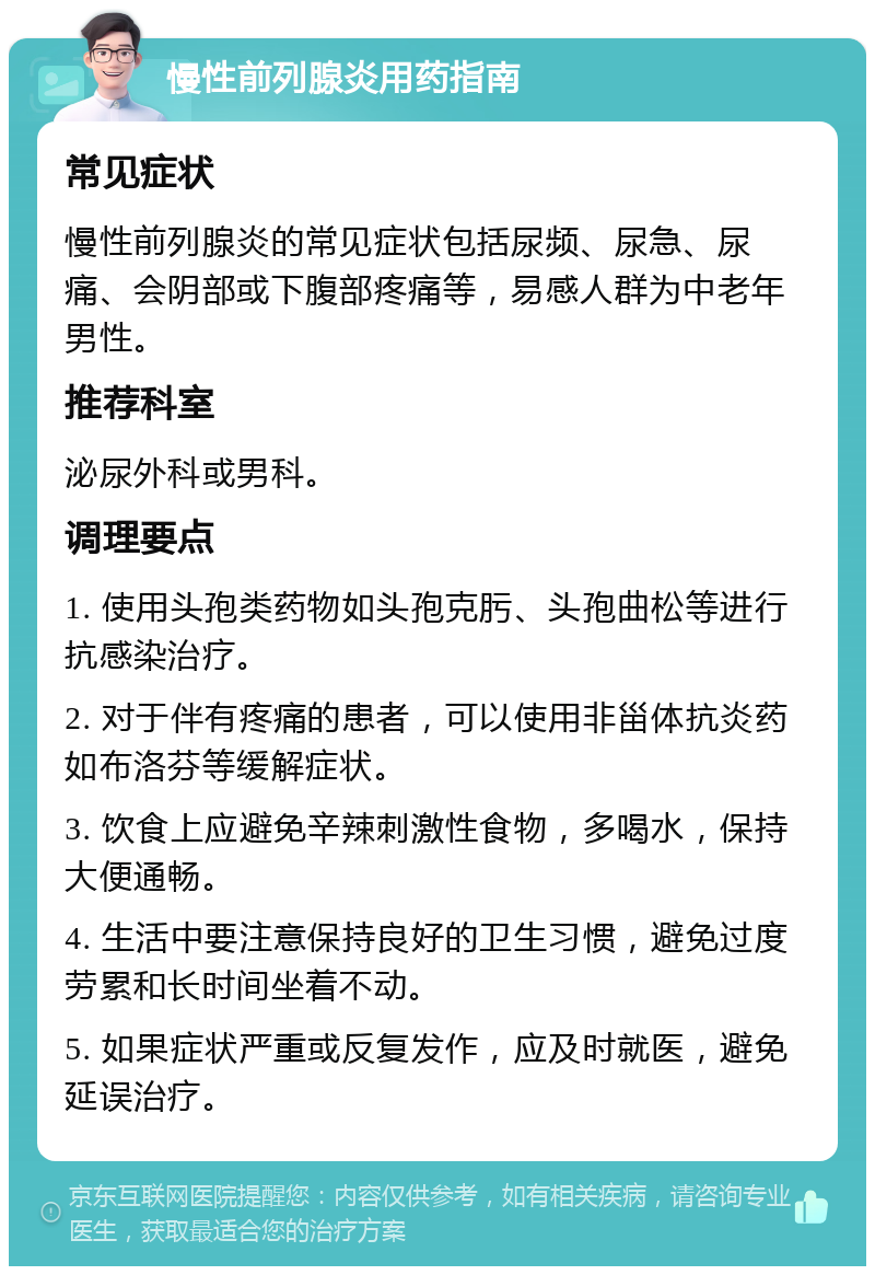 慢性前列腺炎用药指南 常见症状 慢性前列腺炎的常见症状包括尿频、尿急、尿痛、会阴部或下腹部疼痛等，易感人群为中老年男性。 推荐科室 泌尿外科或男科。 调理要点 1. 使用头孢类药物如头孢克肟、头孢曲松等进行抗感染治疗。 2. 对于伴有疼痛的患者，可以使用非甾体抗炎药如布洛芬等缓解症状。 3. 饮食上应避免辛辣刺激性食物，多喝水，保持大便通畅。 4. 生活中要注意保持良好的卫生习惯，避免过度劳累和长时间坐着不动。 5. 如果症状严重或反复发作，应及时就医，避免延误治疗。