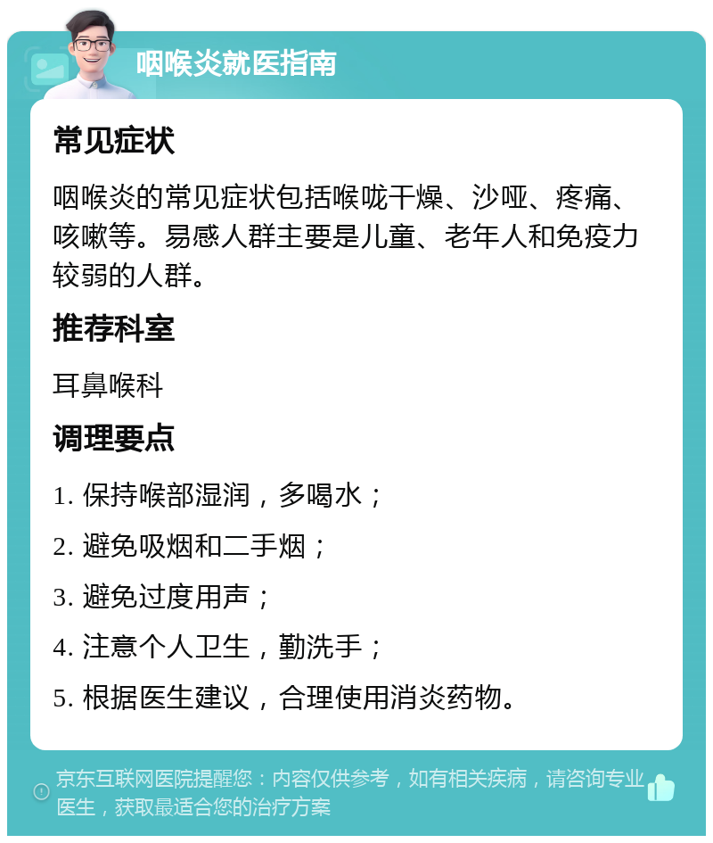 咽喉炎就医指南 常见症状 咽喉炎的常见症状包括喉咙干燥、沙哑、疼痛、咳嗽等。易感人群主要是儿童、老年人和免疫力较弱的人群。 推荐科室 耳鼻喉科 调理要点 1. 保持喉部湿润，多喝水； 2. 避免吸烟和二手烟； 3. 避免过度用声； 4. 注意个人卫生，勤洗手； 5. 根据医生建议，合理使用消炎药物。