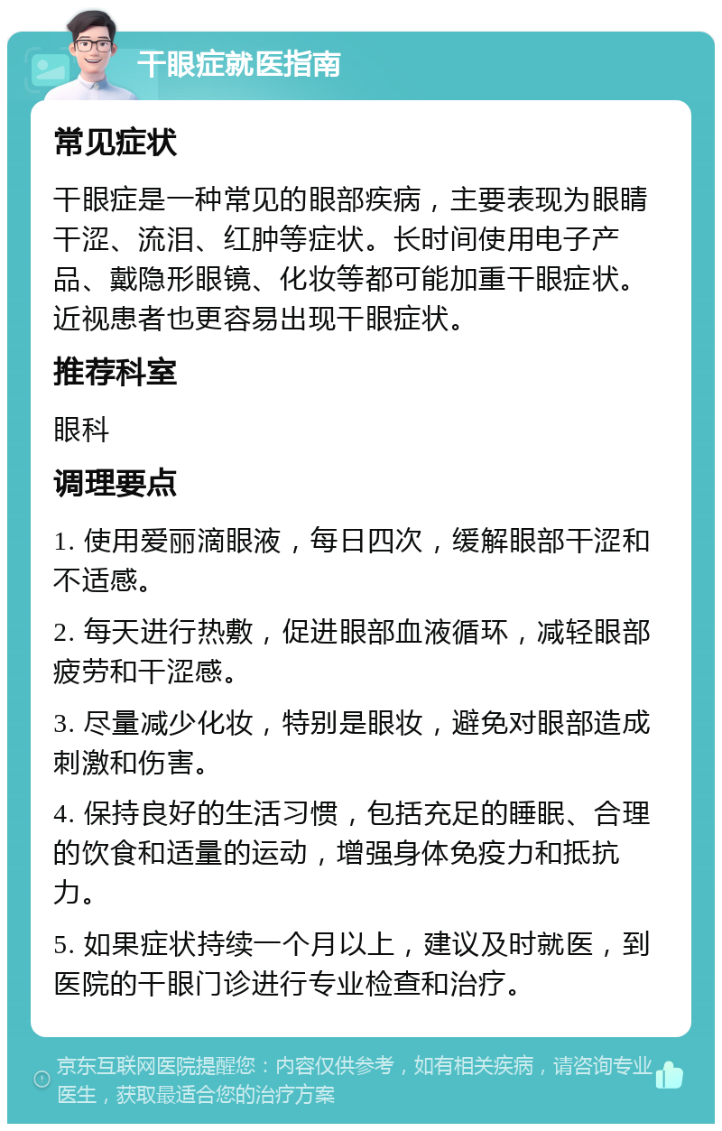 干眼症就医指南 常见症状 干眼症是一种常见的眼部疾病，主要表现为眼睛干涩、流泪、红肿等症状。长时间使用电子产品、戴隐形眼镜、化妆等都可能加重干眼症状。近视患者也更容易出现干眼症状。 推荐科室 眼科 调理要点 1. 使用爱丽滴眼液，每日四次，缓解眼部干涩和不适感。 2. 每天进行热敷，促进眼部血液循环，减轻眼部疲劳和干涩感。 3. 尽量减少化妆，特别是眼妆，避免对眼部造成刺激和伤害。 4. 保持良好的生活习惯，包括充足的睡眠、合理的饮食和适量的运动，增强身体免疫力和抵抗力。 5. 如果症状持续一个月以上，建议及时就医，到医院的干眼门诊进行专业检查和治疗。