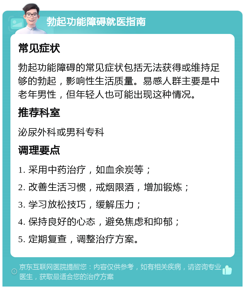 勃起功能障碍就医指南 常见症状 勃起功能障碍的常见症状包括无法获得或维持足够的勃起，影响性生活质量。易感人群主要是中老年男性，但年轻人也可能出现这种情况。 推荐科室 泌尿外科或男科专科 调理要点 1. 采用中药治疗，如血余炭等； 2. 改善生活习惯，戒烟限酒，增加锻炼； 3. 学习放松技巧，缓解压力； 4. 保持良好的心态，避免焦虑和抑郁； 5. 定期复查，调整治疗方案。