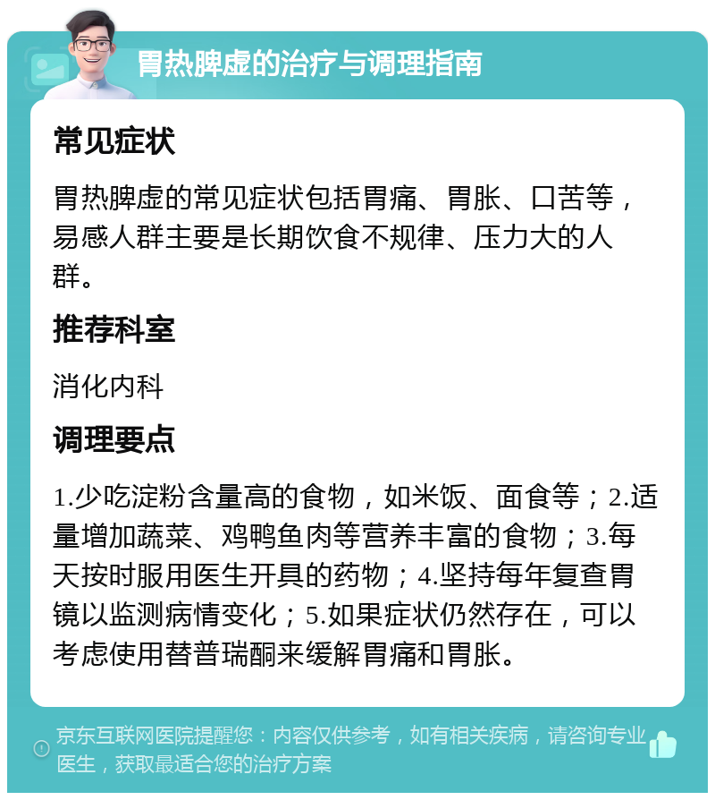 胃热脾虚的治疗与调理指南 常见症状 胃热脾虚的常见症状包括胃痛、胃胀、口苦等，易感人群主要是长期饮食不规律、压力大的人群。 推荐科室 消化内科 调理要点 1.少吃淀粉含量高的食物，如米饭、面食等；2.适量增加蔬菜、鸡鸭鱼肉等营养丰富的食物；3.每天按时服用医生开具的药物；4.坚持每年复查胃镜以监测病情变化；5.如果症状仍然存在，可以考虑使用替普瑞酮来缓解胃痛和胃胀。