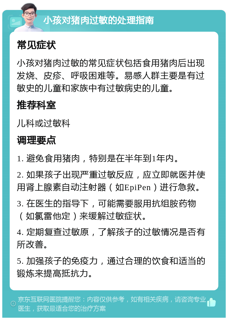 小孩对猪肉过敏的处理指南 常见症状 小孩对猪肉过敏的常见症状包括食用猪肉后出现发烧、皮疹、呼吸困难等。易感人群主要是有过敏史的儿童和家族中有过敏病史的儿童。 推荐科室 儿科或过敏科 调理要点 1. 避免食用猪肉，特别是在半年到1年内。 2. 如果孩子出现严重过敏反应，应立即就医并使用肾上腺素自动注射器（如EpiPen）进行急救。 3. 在医生的指导下，可能需要服用抗组胺药物（如氯雷他定）来缓解过敏症状。 4. 定期复查过敏原，了解孩子的过敏情况是否有所改善。 5. 加强孩子的免疫力，通过合理的饮食和适当的锻炼来提高抵抗力。