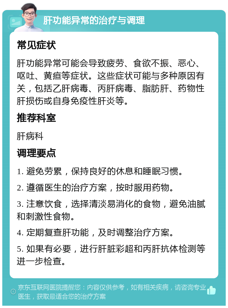 肝功能异常的治疗与调理 常见症状 肝功能异常可能会导致疲劳、食欲不振、恶心、呕吐、黄疸等症状。这些症状可能与多种原因有关，包括乙肝病毒、丙肝病毒、脂肪肝、药物性肝损伤或自身免疫性肝炎等。 推荐科室 肝病科 调理要点 1. 避免劳累，保持良好的休息和睡眠习惯。 2. 遵循医生的治疗方案，按时服用药物。 3. 注意饮食，选择清淡易消化的食物，避免油腻和刺激性食物。 4. 定期复查肝功能，及时调整治疗方案。 5. 如果有必要，进行肝脏彩超和丙肝抗体检测等进一步检查。