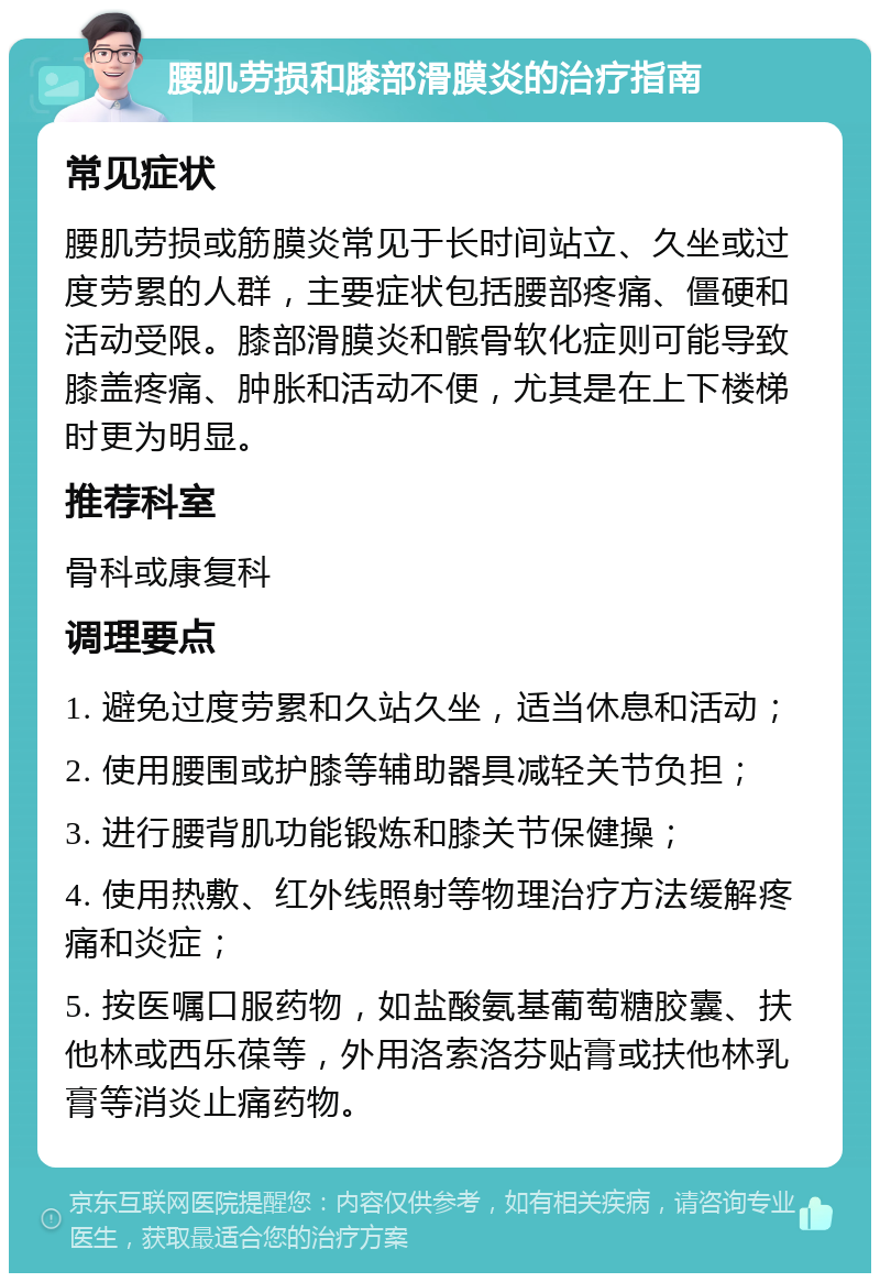 腰肌劳损和膝部滑膜炎的治疗指南 常见症状 腰肌劳损或筋膜炎常见于长时间站立、久坐或过度劳累的人群，主要症状包括腰部疼痛、僵硬和活动受限。膝部滑膜炎和髌骨软化症则可能导致膝盖疼痛、肿胀和活动不便，尤其是在上下楼梯时更为明显。 推荐科室 骨科或康复科 调理要点 1. 避免过度劳累和久站久坐，适当休息和活动； 2. 使用腰围或护膝等辅助器具减轻关节负担； 3. 进行腰背肌功能锻炼和膝关节保健操； 4. 使用热敷、红外线照射等物理治疗方法缓解疼痛和炎症； 5. 按医嘱口服药物，如盐酸氨基葡萄糖胶囊、扶他林或西乐葆等，外用洛索洛芬贴膏或扶他林乳膏等消炎止痛药物。