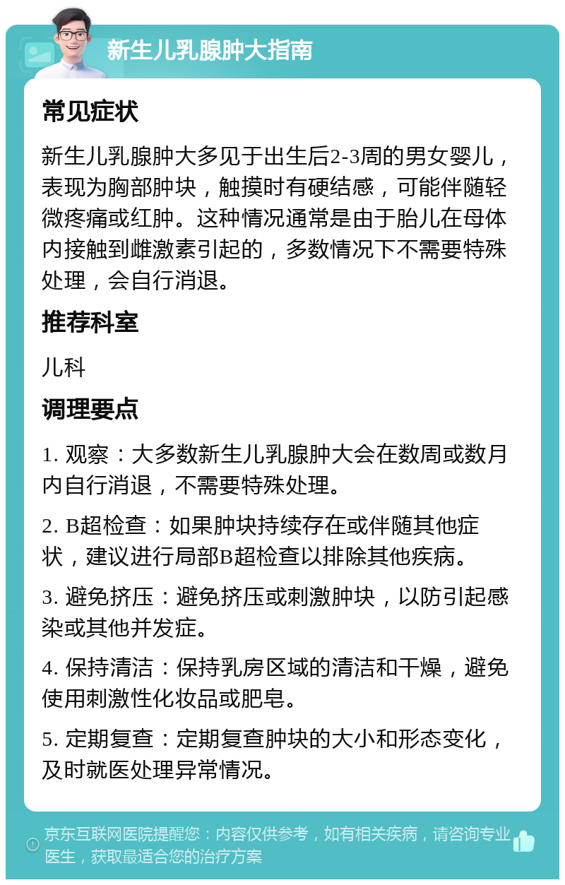 新生儿乳腺肿大指南 常见症状 新生儿乳腺肿大多见于出生后2-3周的男女婴儿，表现为胸部肿块，触摸时有硬结感，可能伴随轻微疼痛或红肿。这种情况通常是由于胎儿在母体内接触到雌激素引起的，多数情况下不需要特殊处理，会自行消退。 推荐科室 儿科 调理要点 1. 观察：大多数新生儿乳腺肿大会在数周或数月内自行消退，不需要特殊处理。 2. B超检查：如果肿块持续存在或伴随其他症状，建议进行局部B超检查以排除其他疾病。 3. 避免挤压：避免挤压或刺激肿块，以防引起感染或其他并发症。 4. 保持清洁：保持乳房区域的清洁和干燥，避免使用刺激性化妆品或肥皂。 5. 定期复查：定期复查肿块的大小和形态变化，及时就医处理异常情况。