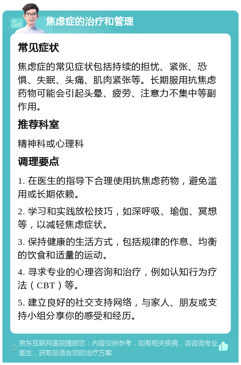 焦虑症的治疗和管理 常见症状 焦虑症的常见症状包括持续的担忧、紧张、恐惧、失眠、头痛、肌肉紧张等。长期服用抗焦虑药物可能会引起头晕、疲劳、注意力不集中等副作用。 推荐科室 精神科或心理科 调理要点 1. 在医生的指导下合理使用抗焦虑药物，避免滥用或长期依赖。 2. 学习和实践放松技巧，如深呼吸、瑜伽、冥想等，以减轻焦虑症状。 3. 保持健康的生活方式，包括规律的作息、均衡的饮食和适量的运动。 4. 寻求专业的心理咨询和治疗，例如认知行为疗法（CBT）等。 5. 建立良好的社交支持网络，与家人、朋友或支持小组分享你的感受和经历。