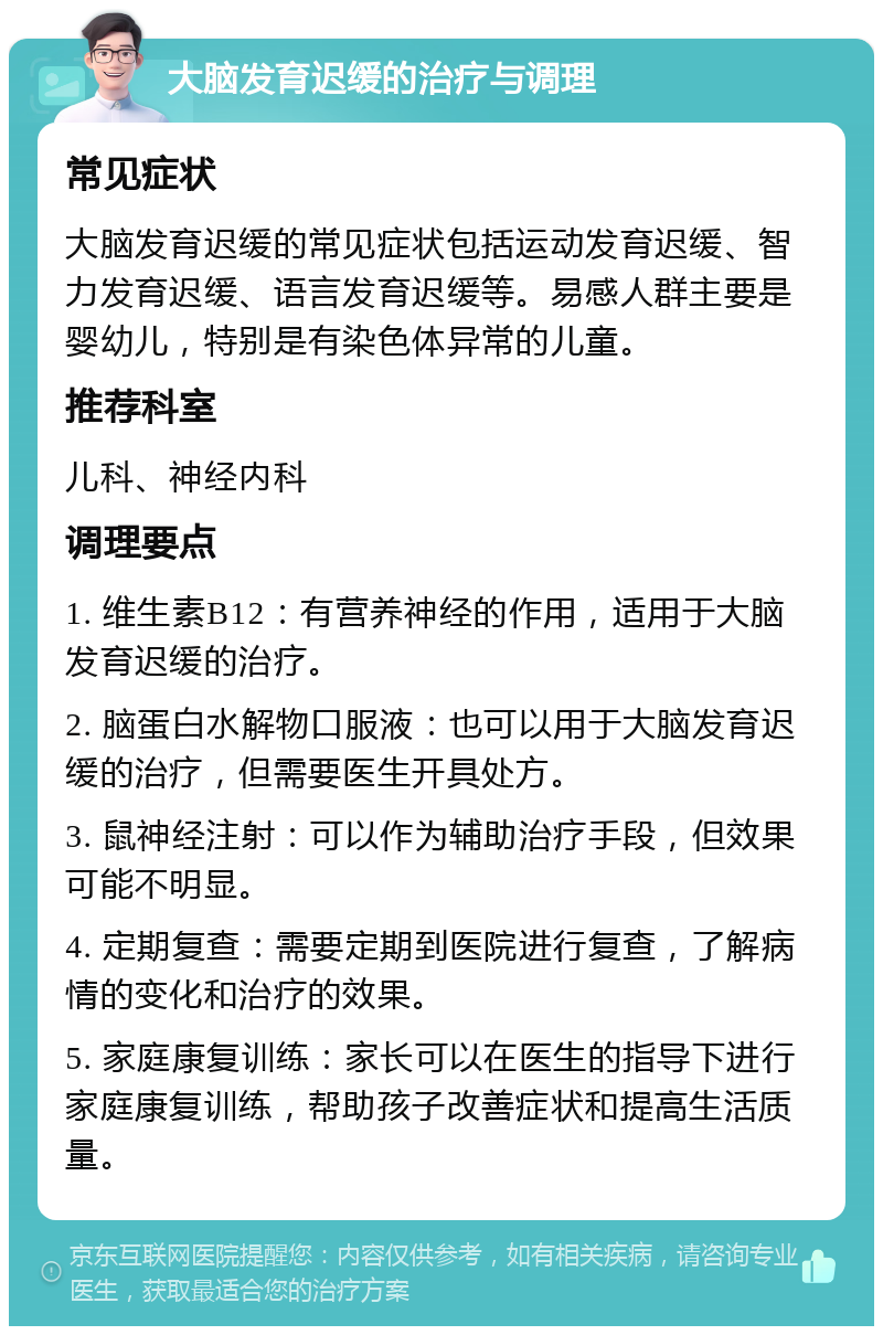 大脑发育迟缓的治疗与调理 常见症状 大脑发育迟缓的常见症状包括运动发育迟缓、智力发育迟缓、语言发育迟缓等。易感人群主要是婴幼儿，特别是有染色体异常的儿童。 推荐科室 儿科、神经内科 调理要点 1. 维生素B12：有营养神经的作用，适用于大脑发育迟缓的治疗。 2. 脑蛋白水解物口服液：也可以用于大脑发育迟缓的治疗，但需要医生开具处方。 3. 鼠神经注射：可以作为辅助治疗手段，但效果可能不明显。 4. 定期复查：需要定期到医院进行复查，了解病情的变化和治疗的效果。 5. 家庭康复训练：家长可以在医生的指导下进行家庭康复训练，帮助孩子改善症状和提高生活质量。