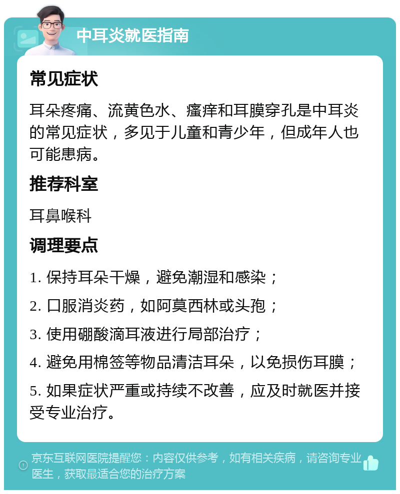 中耳炎就医指南 常见症状 耳朵疼痛、流黄色水、瘙痒和耳膜穿孔是中耳炎的常见症状，多见于儿童和青少年，但成年人也可能患病。 推荐科室 耳鼻喉科 调理要点 1. 保持耳朵干燥，避免潮湿和感染； 2. 口服消炎药，如阿莫西林或头孢； 3. 使用硼酸滴耳液进行局部治疗； 4. 避免用棉签等物品清洁耳朵，以免损伤耳膜； 5. 如果症状严重或持续不改善，应及时就医并接受专业治疗。