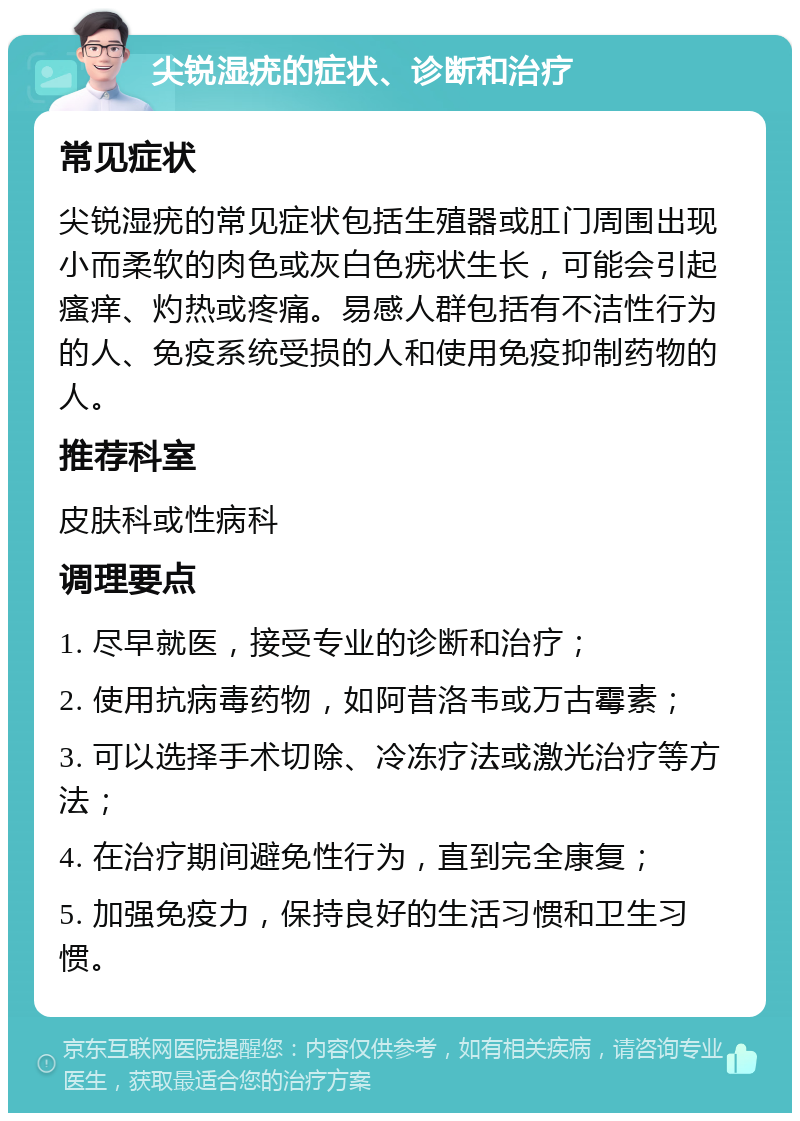 尖锐湿疣的症状、诊断和治疗 常见症状 尖锐湿疣的常见症状包括生殖器或肛门周围出现小而柔软的肉色或灰白色疣状生长，可能会引起瘙痒、灼热或疼痛。易感人群包括有不洁性行为的人、免疫系统受损的人和使用免疫抑制药物的人。 推荐科室 皮肤科或性病科 调理要点 1. 尽早就医，接受专业的诊断和治疗； 2. 使用抗病毒药物，如阿昔洛韦或万古霉素； 3. 可以选择手术切除、冷冻疗法或激光治疗等方法； 4. 在治疗期间避免性行为，直到完全康复； 5. 加强免疫力，保持良好的生活习惯和卫生习惯。