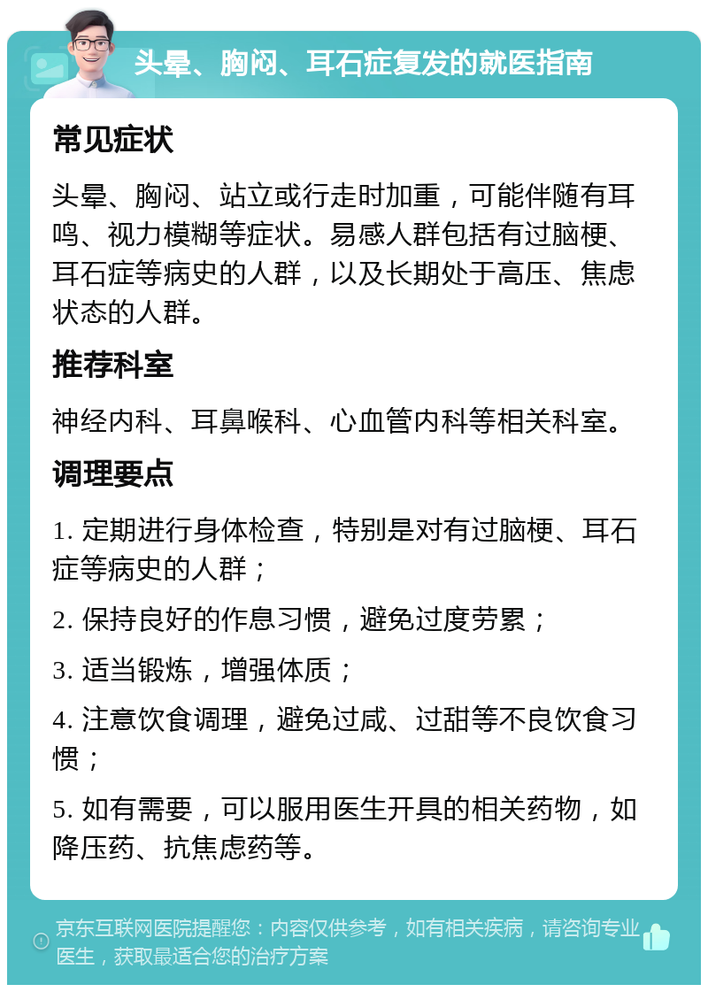 头晕、胸闷、耳石症复发的就医指南 常见症状 头晕、胸闷、站立或行走时加重，可能伴随有耳鸣、视力模糊等症状。易感人群包括有过脑梗、耳石症等病史的人群，以及长期处于高压、焦虑状态的人群。 推荐科室 神经内科、耳鼻喉科、心血管内科等相关科室。 调理要点 1. 定期进行身体检查，特别是对有过脑梗、耳石症等病史的人群； 2. 保持良好的作息习惯，避免过度劳累； 3. 适当锻炼，增强体质； 4. 注意饮食调理，避免过咸、过甜等不良饮食习惯； 5. 如有需要，可以服用医生开具的相关药物，如降压药、抗焦虑药等。