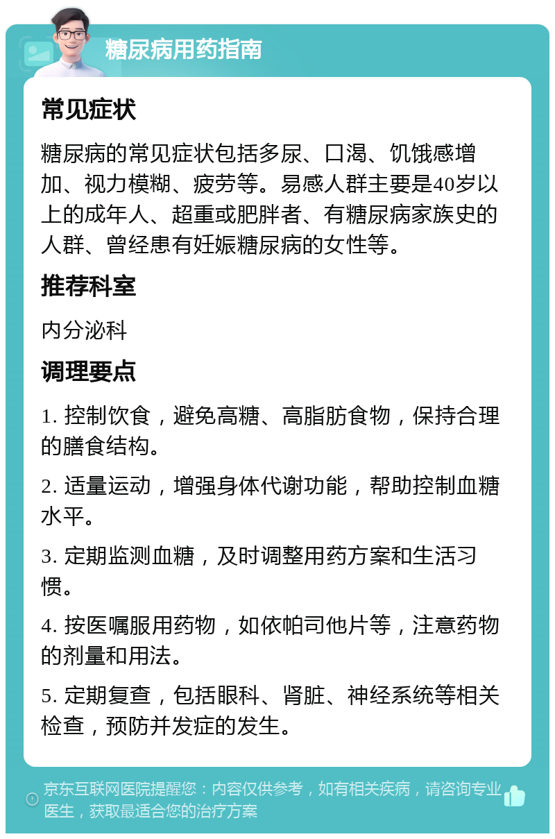 糖尿病用药指南 常见症状 糖尿病的常见症状包括多尿、口渴、饥饿感增加、视力模糊、疲劳等。易感人群主要是40岁以上的成年人、超重或肥胖者、有糖尿病家族史的人群、曾经患有妊娠糖尿病的女性等。 推荐科室 内分泌科 调理要点 1. 控制饮食，避免高糖、高脂肪食物，保持合理的膳食结构。 2. 适量运动，增强身体代谢功能，帮助控制血糖水平。 3. 定期监测血糖，及时调整用药方案和生活习惯。 4. 按医嘱服用药物，如依帕司他片等，注意药物的剂量和用法。 5. 定期复查，包括眼科、肾脏、神经系统等相关检查，预防并发症的发生。