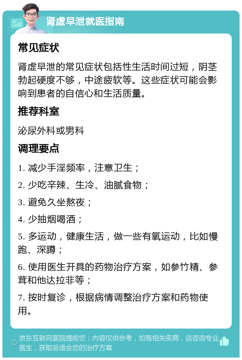 肾虚早泄就医指南 常见症状 肾虚早泄的常见症状包括性生活时间过短，阴茎勃起硬度不够，中途疲软等。这些症状可能会影响到患者的自信心和生活质量。 推荐科室 泌尿外科或男科 调理要点 1. 减少手淫频率，注意卫生； 2. 少吃辛辣、生冷、油腻食物； 3. 避免久坐熬夜； 4. 少抽烟喝酒； 5. 多运动，健康生活，做一些有氧运动，比如慢跑、深蹲； 6. 使用医生开具的药物治疗方案，如参竹精、参茸和他达拉非等； 7. 按时复诊，根据病情调整治疗方案和药物使用。