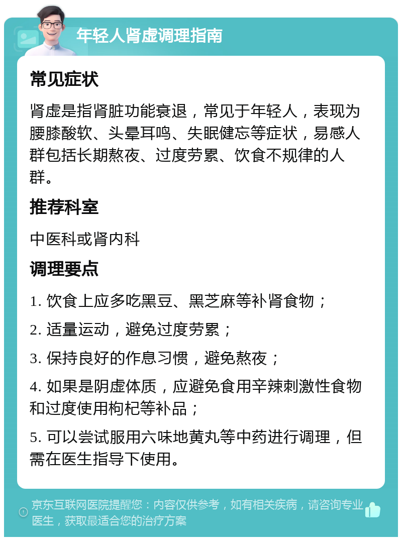 年轻人肾虚调理指南 常见症状 肾虚是指肾脏功能衰退，常见于年轻人，表现为腰膝酸软、头晕耳鸣、失眠健忘等症状，易感人群包括长期熬夜、过度劳累、饮食不规律的人群。 推荐科室 中医科或肾内科 调理要点 1. 饮食上应多吃黑豆、黑芝麻等补肾食物； 2. 适量运动，避免过度劳累； 3. 保持良好的作息习惯，避免熬夜； 4. 如果是阴虚体质，应避免食用辛辣刺激性食物和过度使用枸杞等补品； 5. 可以尝试服用六味地黄丸等中药进行调理，但需在医生指导下使用。