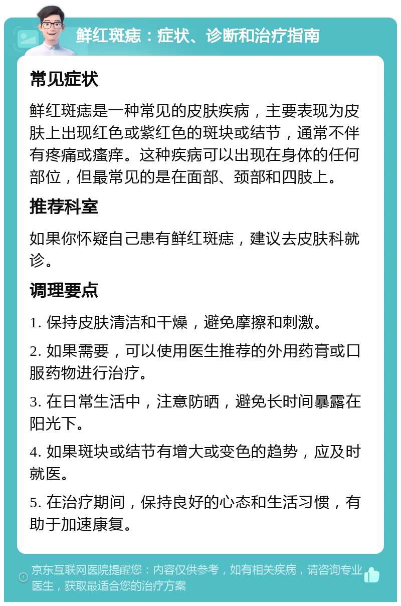 鲜红斑痣：症状、诊断和治疗指南 常见症状 鲜红斑痣是一种常见的皮肤疾病，主要表现为皮肤上出现红色或紫红色的斑块或结节，通常不伴有疼痛或瘙痒。这种疾病可以出现在身体的任何部位，但最常见的是在面部、颈部和四肢上。 推荐科室 如果你怀疑自己患有鲜红斑痣，建议去皮肤科就诊。 调理要点 1. 保持皮肤清洁和干燥，避免摩擦和刺激。 2. 如果需要，可以使用医生推荐的外用药膏或口服药物进行治疗。 3. 在日常生活中，注意防晒，避免长时间暴露在阳光下。 4. 如果斑块或结节有增大或变色的趋势，应及时就医。 5. 在治疗期间，保持良好的心态和生活习惯，有助于加速康复。