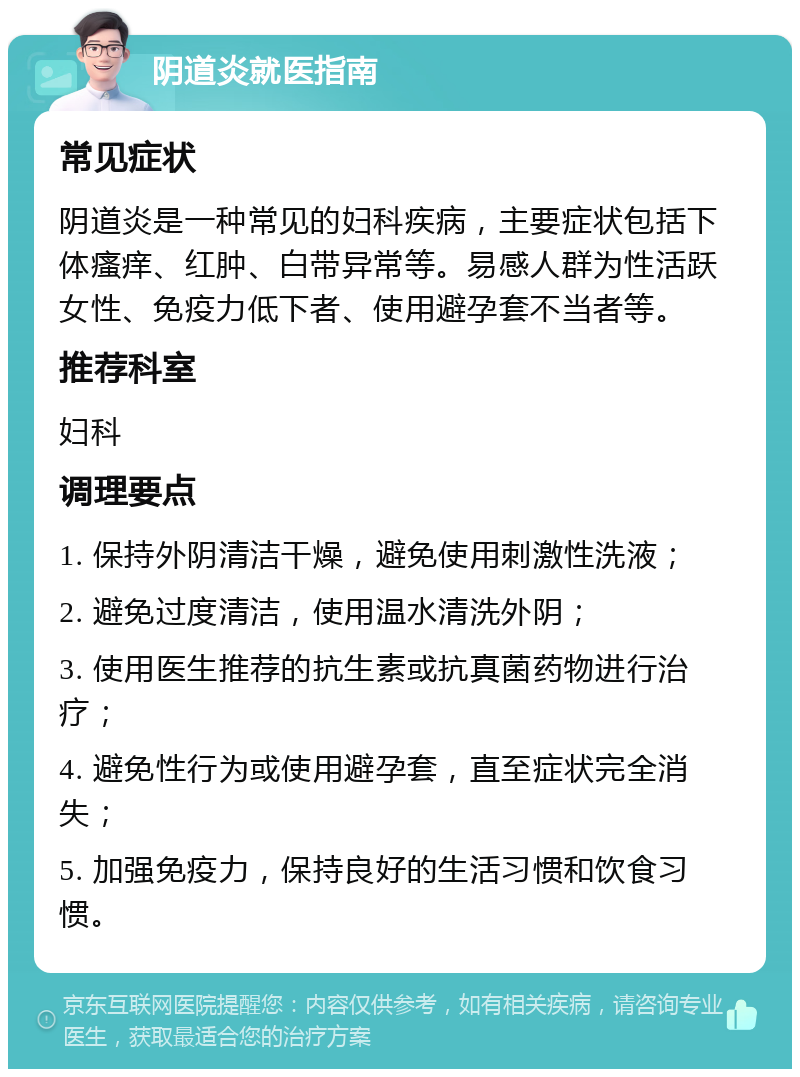 阴道炎就医指南 常见症状 阴道炎是一种常见的妇科疾病，主要症状包括下体瘙痒、红肿、白带异常等。易感人群为性活跃女性、免疫力低下者、使用避孕套不当者等。 推荐科室 妇科 调理要点 1. 保持外阴清洁干燥，避免使用刺激性洗液； 2. 避免过度清洁，使用温水清洗外阴； 3. 使用医生推荐的抗生素或抗真菌药物进行治疗； 4. 避免性行为或使用避孕套，直至症状完全消失； 5. 加强免疫力，保持良好的生活习惯和饮食习惯。