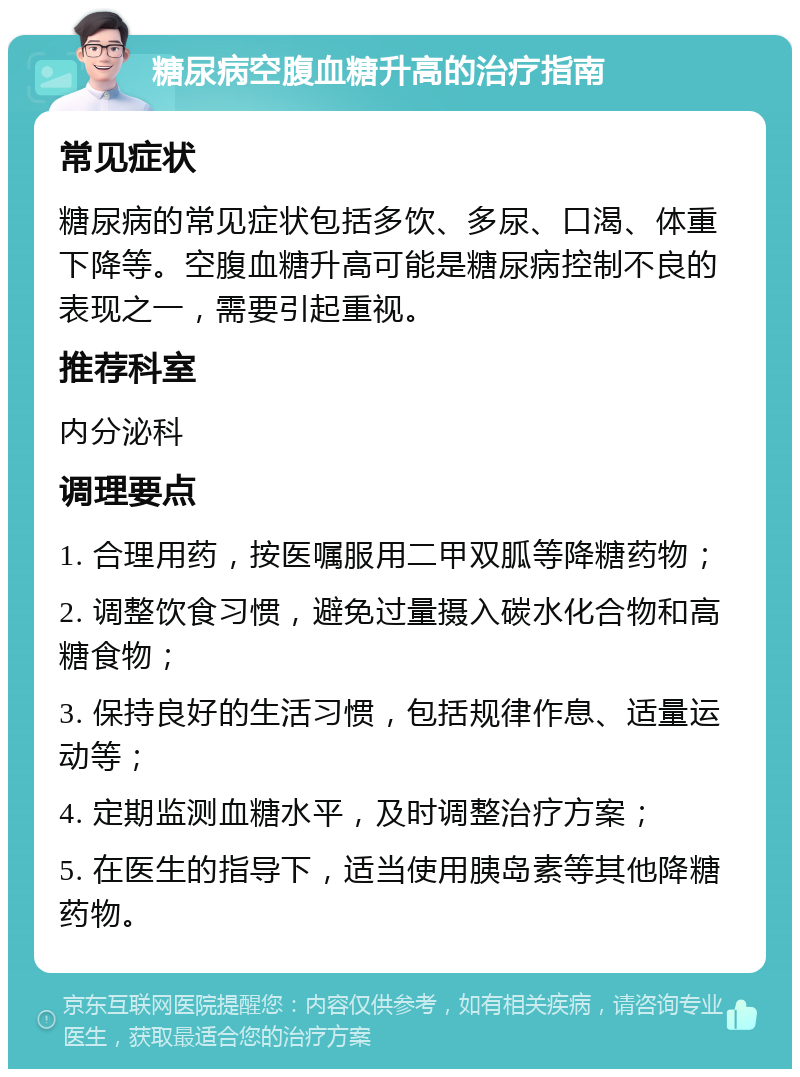 糖尿病空腹血糖升高的治疗指南 常见症状 糖尿病的常见症状包括多饮、多尿、口渴、体重下降等。空腹血糖升高可能是糖尿病控制不良的表现之一，需要引起重视。 推荐科室 内分泌科 调理要点 1. 合理用药，按医嘱服用二甲双胍等降糖药物； 2. 调整饮食习惯，避免过量摄入碳水化合物和高糖食物； 3. 保持良好的生活习惯，包括规律作息、适量运动等； 4. 定期监测血糖水平，及时调整治疗方案； 5. 在医生的指导下，适当使用胰岛素等其他降糖药物。