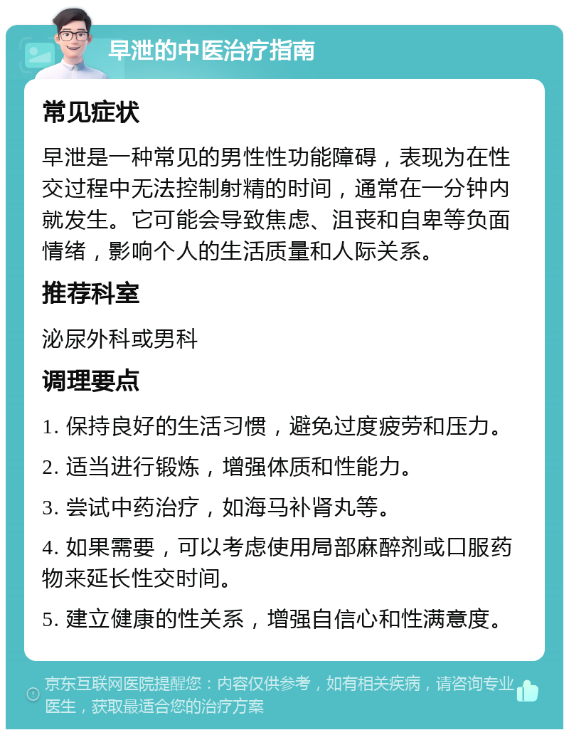 早泄的中医治疗指南 常见症状 早泄是一种常见的男性性功能障碍，表现为在性交过程中无法控制射精的时间，通常在一分钟内就发生。它可能会导致焦虑、沮丧和自卑等负面情绪，影响个人的生活质量和人际关系。 推荐科室 泌尿外科或男科 调理要点 1. 保持良好的生活习惯，避免过度疲劳和压力。 2. 适当进行锻炼，增强体质和性能力。 3. 尝试中药治疗，如海马补肾丸等。 4. 如果需要，可以考虑使用局部麻醉剂或口服药物来延长性交时间。 5. 建立健康的性关系，增强自信心和性满意度。