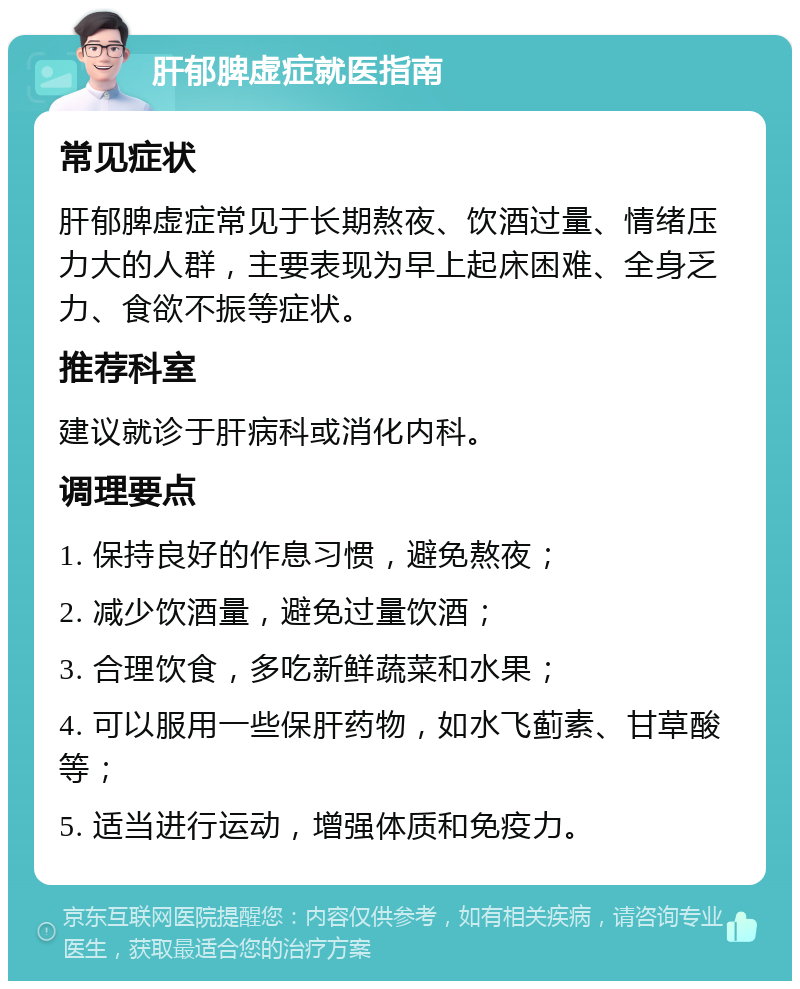 肝郁脾虚症就医指南 常见症状 肝郁脾虚症常见于长期熬夜、饮酒过量、情绪压力大的人群，主要表现为早上起床困难、全身乏力、食欲不振等症状。 推荐科室 建议就诊于肝病科或消化内科。 调理要点 1. 保持良好的作息习惯，避免熬夜； 2. 减少饮酒量，避免过量饮酒； 3. 合理饮食，多吃新鲜蔬菜和水果； 4. 可以服用一些保肝药物，如水飞蓟素、甘草酸等； 5. 适当进行运动，增强体质和免疫力。