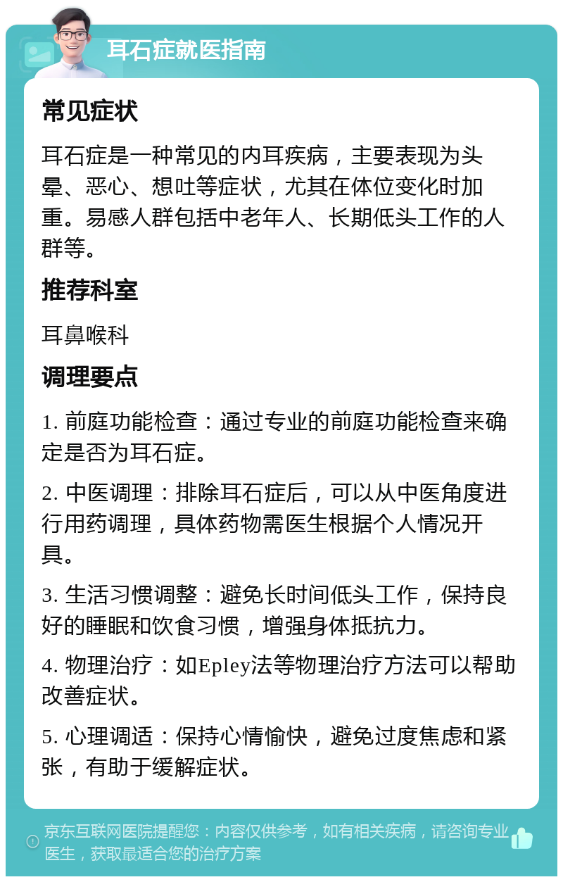 耳石症就医指南 常见症状 耳石症是一种常见的内耳疾病，主要表现为头晕、恶心、想吐等症状，尤其在体位变化时加重。易感人群包括中老年人、长期低头工作的人群等。 推荐科室 耳鼻喉科 调理要点 1. 前庭功能检查：通过专业的前庭功能检查来确定是否为耳石症。 2. 中医调理：排除耳石症后，可以从中医角度进行用药调理，具体药物需医生根据个人情况开具。 3. 生活习惯调整：避免长时间低头工作，保持良好的睡眠和饮食习惯，增强身体抵抗力。 4. 物理治疗：如Epley法等物理治疗方法可以帮助改善症状。 5. 心理调适：保持心情愉快，避免过度焦虑和紧张，有助于缓解症状。