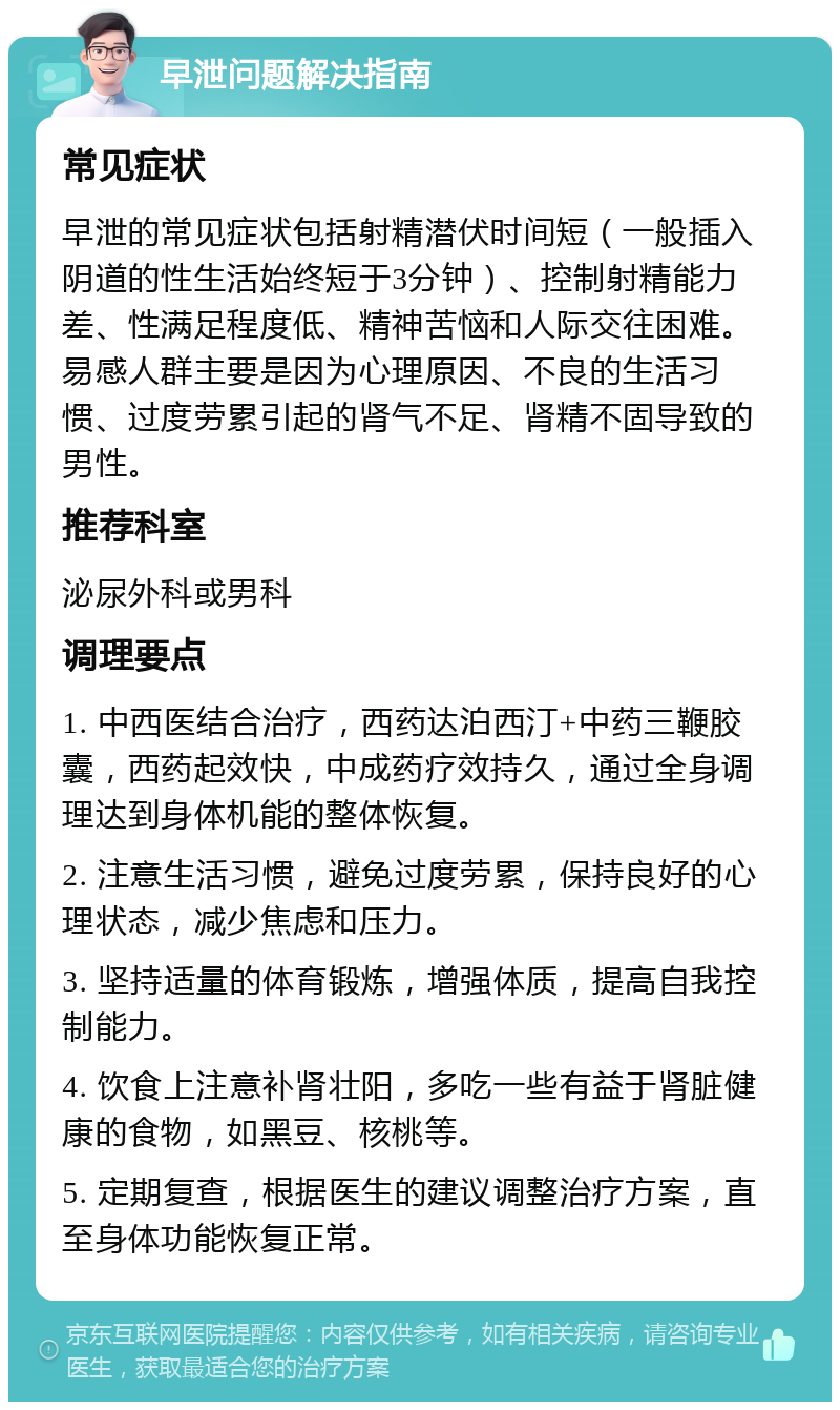 早泄问题解决指南 常见症状 早泄的常见症状包括射精潜伏时间短（一般插入阴道的性生活始终短于3分钟）、控制射精能力差、性满足程度低、精神苦恼和人际交往困难。易感人群主要是因为心理原因、不良的生活习惯、过度劳累引起的肾气不足、肾精不固导致的男性。 推荐科室 泌尿外科或男科 调理要点 1. 中西医结合治疗，西药达泊西汀+中药三鞭胶囊，西药起效快，中成药疗效持久，通过全身调理达到身体机能的整体恢复。 2. 注意生活习惯，避免过度劳累，保持良好的心理状态，减少焦虑和压力。 3. 坚持适量的体育锻炼，增强体质，提高自我控制能力。 4. 饮食上注意补肾壮阳，多吃一些有益于肾脏健康的食物，如黑豆、核桃等。 5. 定期复查，根据医生的建议调整治疗方案，直至身体功能恢复正常。