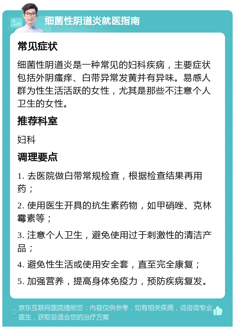 细菌性阴道炎就医指南 常见症状 细菌性阴道炎是一种常见的妇科疾病，主要症状包括外阴瘙痒、白带异常发黄并有异味。易感人群为性生活活跃的女性，尤其是那些不注意个人卫生的女性。 推荐科室 妇科 调理要点 1. 去医院做白带常规检查，根据检查结果再用药； 2. 使用医生开具的抗生素药物，如甲硝唑、克林霉素等； 3. 注意个人卫生，避免使用过于刺激性的清洁产品； 4. 避免性生活或使用安全套，直至完全康复； 5. 加强营养，提高身体免疫力，预防疾病复发。