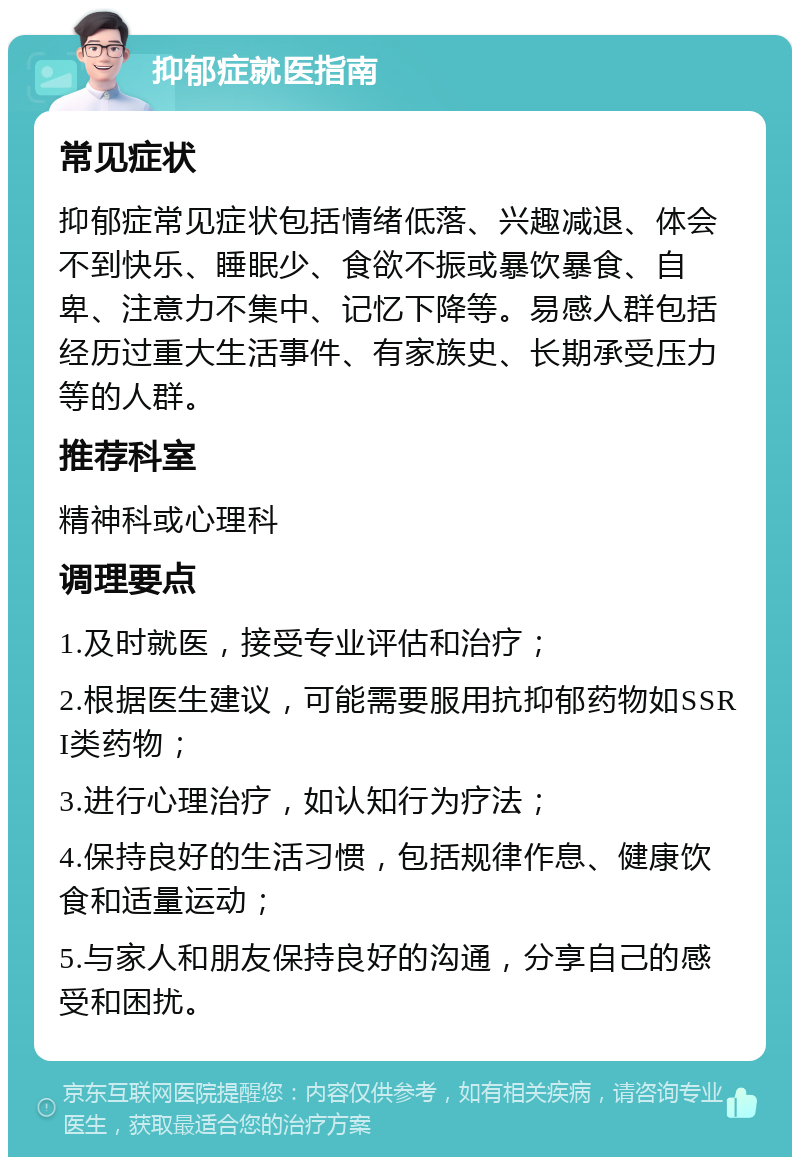 抑郁症就医指南 常见症状 抑郁症常见症状包括情绪低落、兴趣减退、体会不到快乐、睡眠少、食欲不振或暴饮暴食、自卑、注意力不集中、记忆下降等。易感人群包括经历过重大生活事件、有家族史、长期承受压力等的人群。 推荐科室 精神科或心理科 调理要点 1.及时就医，接受专业评估和治疗； 2.根据医生建议，可能需要服用抗抑郁药物如SSRI类药物； 3.进行心理治疗，如认知行为疗法； 4.保持良好的生活习惯，包括规律作息、健康饮食和适量运动； 5.与家人和朋友保持良好的沟通，分享自己的感受和困扰。