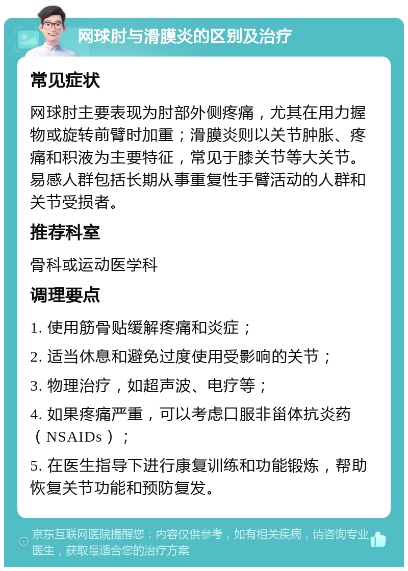 网球肘与滑膜炎的区别及治疗 常见症状 网球肘主要表现为肘部外侧疼痛，尤其在用力握物或旋转前臂时加重；滑膜炎则以关节肿胀、疼痛和积液为主要特征，常见于膝关节等大关节。易感人群包括长期从事重复性手臂活动的人群和关节受损者。 推荐科室 骨科或运动医学科 调理要点 1. 使用筋骨贴缓解疼痛和炎症； 2. 适当休息和避免过度使用受影响的关节； 3. 物理治疗，如超声波、电疗等； 4. 如果疼痛严重，可以考虑口服非甾体抗炎药（NSAIDs）； 5. 在医生指导下进行康复训练和功能锻炼，帮助恢复关节功能和预防复发。