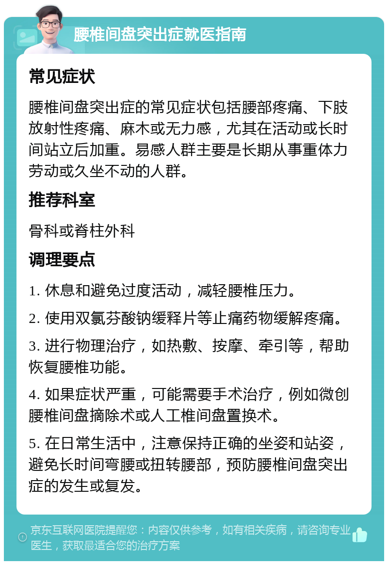 腰椎间盘突出症就医指南 常见症状 腰椎间盘突出症的常见症状包括腰部疼痛、下肢放射性疼痛、麻木或无力感，尤其在活动或长时间站立后加重。易感人群主要是长期从事重体力劳动或久坐不动的人群。 推荐科室 骨科或脊柱外科 调理要点 1. 休息和避免过度活动，减轻腰椎压力。 2. 使用双氯芬酸钠缓释片等止痛药物缓解疼痛。 3. 进行物理治疗，如热敷、按摩、牵引等，帮助恢复腰椎功能。 4. 如果症状严重，可能需要手术治疗，例如微创腰椎间盘摘除术或人工椎间盘置换术。 5. 在日常生活中，注意保持正确的坐姿和站姿，避免长时间弯腰或扭转腰部，预防腰椎间盘突出症的发生或复发。