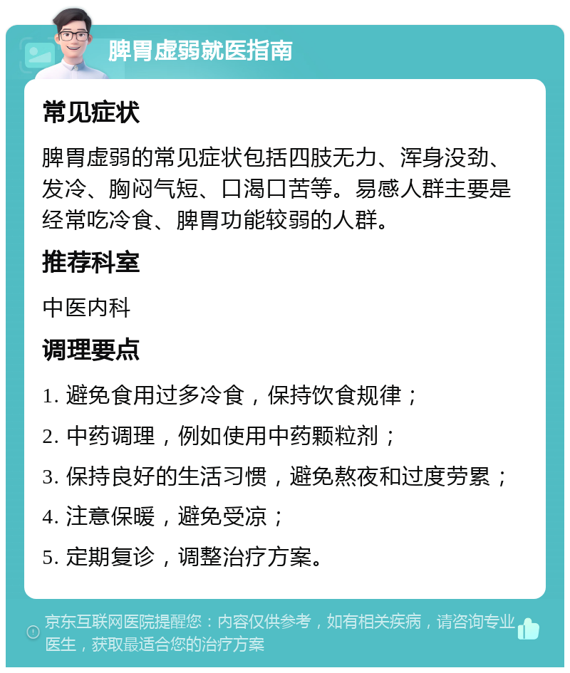 脾胃虚弱就医指南 常见症状 脾胃虚弱的常见症状包括四肢无力、浑身没劲、发冷、胸闷气短、口渴口苦等。易感人群主要是经常吃冷食、脾胃功能较弱的人群。 推荐科室 中医内科 调理要点 1. 避免食用过多冷食，保持饮食规律； 2. 中药调理，例如使用中药颗粒剂； 3. 保持良好的生活习惯，避免熬夜和过度劳累； 4. 注意保暖，避免受凉； 5. 定期复诊，调整治疗方案。